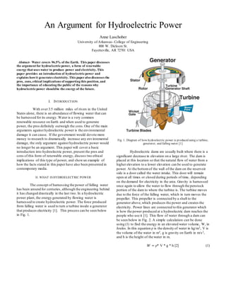An Argument for Hydroelectric Power
Anne Laschober
University of Arkansas- College of Engineering
800 W. Dickson St.
Fayetteville, AR 72701 USA
Abstract- Water covers 96.5% of the Earth. This paper discusses
the argument for hydroelectricpower, a form of renewable
energy that uses water to produce power and electricity. This
paper provides an introduction of hydroelectricpower and
explains howit generates electricity. This paperalso discusses the
pros, cons, ethical implications of supporting this position, and
the importance of educating the public of the reasons why
hydroelectricpower shouldbe the energy of the future.
I. INTRODUCTION
With over 3.5 million miles of rivers in the United
States alone, there is an abundance of flowing water that can
be harnessed for its energy. Water is a very common
renewable resource on Earth and when used to generate
power, the pros definitely outweigh the cons.One of the main
arguments against hydroelectric power is the environmental
damage it can cause. If the government would devote more
money to research to dramatically increase any environmental
damage, the only argument against hydroelectric power would
no longer be an argument. This paper will cover a basic
introduction into hydroelectric power, present the pros and
cons of this form of renewable energy, discuss two ethical
implications of this type of power, and showan example of
how the facts stated in this paper have also been presented in
contemporary media.
II. WHAT IS HYDROELECTRIC POWER
The concept of harnessing the power of falling water
has been around for centuries, although the engineering behind
it has changed drastically in the last two. In a hydroelectric
power plant, the energy generated by flowing water is
harnessed to create hydroelectric power. The force produced
from falling water is used to turn a turbine inside a generator
that produces electricity [1]. This process can be seen below
in Fig. 1.
Fig. 1. Diagram of how hydroelectric power is produced using a turbine,
generator, and falling water [1]
Hydroelectric dams are usually built where there is a
significant decrease in elevation on a large river. The dam is
placed at this location so that the natural flow of water from a
higher elevation to a lower elevation can be used to generate
power. At the bottomof the wall of the dam on the reservoir
side is a door called the water intake. This door will remain
open at all times or closed during periods of time, depending
on the demand for electricity in the area. Gravity is harnessed
once again to allow the water to flow through the penstock
portion of the dam to where the turbine is. The turbine moves
due to the force of the falling water, which in turn moves the
propeller. This propeller is connected by a shaft to the
generator above,which produces the power and creates the
electricity. Power lines are connected to this generator which
is how the power produced at a hydroelectric dam reaches the
people who use it [1]. This flow of water through a dam can
be seen below in Fig. 2. A simple calculation can be done
using (1) to find the energy in an elevated water volume, W, in
Joules. In this equation ρ is the density of water in kg/m3, V is
the volume of the water in m3, g is gravity on Earth in m/s2,
and h is the height of the water in m.
𝑊 = ρ* V * g * h [2] (1)
 