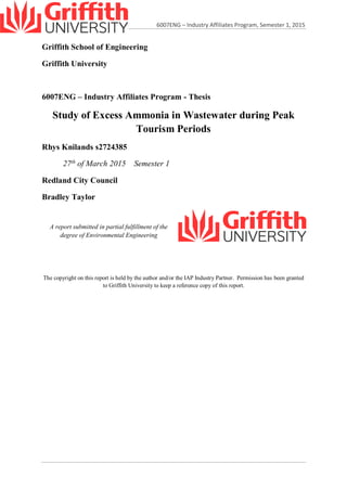 6007ENG – Industry Affiliates Program, Semester 1, 2015
Griffith School of Engineering
Griffith University
6007ENG – Industry Affiliates Program - Thesis
Study of Excess Ammonia in Wastewater during Peak
Tourism Periods
Rhys Knilands s2724385
27th
of March 2015 Semester 1
Redland City Council
Bradley Taylor
A report submitted in partial fulfillment of the
degree of Environmental Engineering
The copyright on this report is held by the author and/or the IAP Industry Partner. Permission has been granted
to Griffith University to keep a reference copy of this report.
 