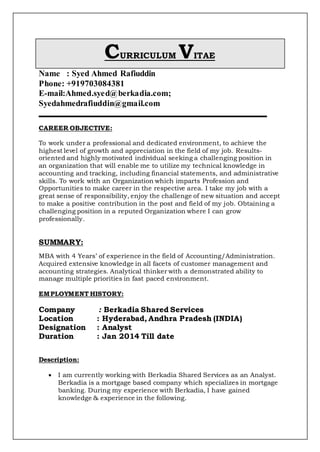 CURRICULUM VITAE
Name : Syed Ahmed Rafiuddin
Phone: +919703084381
E-mail:Ahmed.syed@berkadia.com;
Syedahmedrafiuddin@gmail.com
CAREER OBJECTIVE:
To work under a professional and dedicated environment, to achieve the
highest level of growth and appreciation in the field of my job. Results-
oriented and highly motivated individual seeking a challenging position in
an organization that will enable me to utilize my technical knowledge in
accounting and tracking, including financial statements, and administrative
skills. To work with an Organization which imparts Profession and
Opportunities to make career in the respective area. I take my job with a
great sense of responsibility, enjoy the challenge of new situation and accept
to make a positive contribution in the post and field of my job. Obtaining a
challenging position in a reputed Organization where I can grow
professionally.
SUMMARY:
MBA with 4 Years’ of experience in the field of Accounting/Administration.
Acquired extensive knowledge in all facets of customer management and
accounting strategies. Analytical thinker with a demonstrated ability to
manage multiple priorities in fast paced environment.
EMPLOYMENT HISTORY:
Company : Berkadia Shared Services
Location : Hyderabad, Andhra Pradesh (INDIA)
Designation : Analyst
Duration : Jan 2014 Till date
Description:
 I am currently working with Berkadia Shared Services as an Analyst.
Berkadia is a mortgage based company which specializes in mortgage
banking. During my experience with Berkadia, I have gained
knowledge & experience in the following.
 