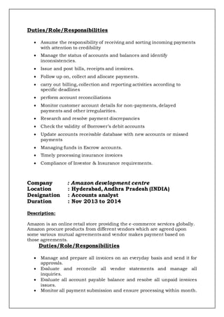 Duties/Role/Responsibilities
 Assume the responsibility of receiving and sorting incoming payments
with attention to credibility
 Manage the status of accounts and balances and identify
inconsistencies.
 Issue and post bills, receipts and invoices.
 Follow up on, collect and allocate payments.
 carry out billing, collection and reporting activities according to
specific deadlines
 perform account reconciliations
 Monitor customer account details for non-payments, delayed
payments and other irregularities.
 Research and resolve payment discrepancies
 Check the validity of Borrower’s debit accounts
 Update accounts receivable database with new accounts or missed
payments
 Managing funds in Escrow accounts.
 Timely processing insurance invoices
 Compliance of Investor & Insurance requirements.
Company : Amazon development centre
Location : Hyderabad, Andhra Pradesh (INDIA)
Designation : Accounts analyst
Duration : Nov 2013 to 2014
Description:
Amazon is an online retail store providing the e-commerce services globally.
Amazon procure products from different vendors which are agreed upon
some various mutual agreements and vendor makes payment based on
those agreements.
Duties/Role/Responsibilities
 Manage and prepare all invoices on an everyday basis and send it for
approvals.
 Evaluate and reconcile all vendor statements and manage all
inquiries.
 Evaluate all account payable balance and resolve all unpaid invoices
issues.
 Monitor all payment submission and ensure processing within month.
 