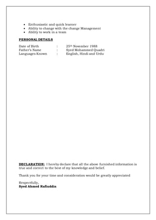  Enthusiastic and quick learner
 Ability to change with the change Management
 Ability to work in a team
PERSONAL DETAILS
Date of Birth : 25th November 1988
Father’s Name : Syed Mohammed Quadri
Languages Known : English, Hindi and Urdu
DECLARATION: I hereby declare that all the above furnished information is
true and correct to the best of my knowledge and belief.
Thank you for your time and consideration would be greatly appreciated
Respectfully,
Syed Ahmed Rafiuddin
 