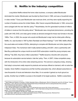 9
II. Netflix in the industry: competition
Long before Netflix entered the home video business, a company called Blockbuster
dominated the market. Blockbuster was founded by David Cook in 1985, and was a household name
in video rentals.19
Every year Blockbuster saw revenues climb, and they were rapidly expanding the
number of locations across the United States. After Viacom acquired Blockbuster in 1994, consumers
were outraged with the new ‘late fee’ policy.20
Nevertheless, the firm generated hundreds of millions
of dollars in revenue from this policy alone.21
Blockbuster was a long-lived phenomenon, providing the
public with VHS, DVD, and video game rentals as demand emerged for those new formats in the late
1990s. Then, in 2002, the usurper who would end Blockbuster’s reign had its initial public offering.
Netflix, Inc. was founded in 1997 by Marc Randolph and Reed Hastings.22
Until 1999, Netflix offered
the usual sales and rentals of DVDs, attempting to compete with Blockbuster and other players like
Hollywood Video. The momentum didn’t really started building until 2001, when a partnership with
Best Buy publicized the unique month-to-month DVD subscription model the young company was
offering.23
By 2003, they had a million subscribers.24
Netflix became a favorite with consumers
because its subscription service lacked a ‘late fee’ policy. Then, in 2007, it blew competitors away
with the introduction of its online video streaming service. This service is ubiquitous today, showing
that today’s consumers really respond to products and services offered on demand, with no extra fee
hassles. Given Netflix’s inexpensive and flat monthly subscription fee, which allowed subscribers to
view thousands of movie and television show titles, it’s no wonder it gained so much ground so
quickly. Another key to Netflix’s success is the breadth of its target audience. Netflix’s subscribers
19
Matt Phillips and Roberto A Ferdman, “A Brief, Illustrated History of Blockbuster, Which Is Closing the Last of Its US Stores,” Quartz,
November 7, 2014, http://qz.com/144372/a-brief-illustrated-history-of-blockbuster-which-is-closing-the-last-of-its-us-stores/.
The first Blockbuster store opened in Dallas, Texas.
20
Ibid. Viacom bought the firm for roughly $8.4 billion.
21
Ibid. The late fees totaled to about $800 million. It is said that this was around 16% of their total revenue.
22
“Netflix, Inc. History,” Funding Universe, accessed May 11, 2015, http://www.fundinguniverse.com/company-histories/netflix-inc-
history/. The company was established in California.
23
Ibid. Because of its affiliation with Best Buy, Netflix gains more exposure.
24
Six years later, Netflix had over 10 million subscribers because of their streaming services. Retrieved from:
http://www.entmerch.org/industry/industry-history.html
 