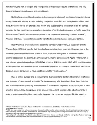 10
include everyone from teenagers and young adults to middle aged adults and families. The only
determinants are internet access and a credit card.
Netflix offers a monthly subscription to their consumers to watch movies and television shows
on any device with internet access, including computers, smart TVs and smartphones, tablets, and
more. New subscribers are offered a free month-long subscription to entice them to try the service
out; after the free month is over, users have the option of continuing their access to Netflix by paying
$7.99 a month.25
Netflix’s foremost competitors in the on-demand streaming business are HBO,
Amazon, and Hulu. These enterprises differ from Netflix in terms of price, plans, and content.
HBO NOW is a proprietary online streaming service owned by HBO, a subsidiary of Time
Warner Cable. HBO is known for their bundle of premium television channels. However, due to the
increased popularity of Netflix and products like it, consumer willingness to shell out for select
channel access is on the decline. Beginning in 2015, HBO is partnering with Apple TV to launch a
new internet subscription package, HBO NOW, priced at $14.99 a month. HBO NOW provides online
access to movies and television shows from the HBO network, but unlike its predecessor HBO GO it
does not require consumers to have a cable or satellite TV subscription.26
Hulu is owned by NBC and is popular for its diverse content. It entered the market by offering
new episodes of most network and cable TV shows one day after they aired. Since then, Hulu has
also branched out into producing its own content.27
While Netflix requires a subscription plan to view
any of its content, Hulu does provide a fair amount free content, sponsored by advertisements. In
order to stream everything Hulu has to offer, however, the consumer must pay $7.99 a month to
25
This is the fee for the basic plan. To use Netflix on two or more screens, it is $8.99 a month. Retrieved from:
https://www.netflix.com/us/
26
HBO Now is providing their network movies and shows without the need of cable or satellite. Showtime also plans on providing an
online streaming service as well in the near future. Retrieved from: http://variety.com/2015/digital/news/hbo-sets-date-to-cut-pay-tv-
bundle-cord-with-over-the-top-internet-service-1201454621/
27
Users typically subscribe to Hulu Plus to watch the newest television shows, even though Netflix has a longer list of videos to choose
from. Retrieved from: http://www.geek.com/mobile/netflix-vs-hulu-plus-video-streaming-1530507/
 