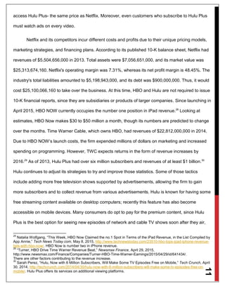 11
access Hulu Plus- the same price as Netflix. Moreover, even customers who subscribe to Hulu Plus
must watch ads on every video.
Netflix and its competitors incur different costs and profits due to their unique pricing models,
marketing strategies, and financing plans. According to its published 10-K balance sheet, Netflix had
revenues of $5,504,656,000 in 2013. Total assets were $7,056,651,000, and its market value was
$25,313,674,160. Netflix's operating margin was 7.31%, whereas its net profit margin is 48.45%. The
industry's total liabilities amounted to $5,198,943,000, and its debt was $900,000,000. Thus, it would
cost $25,100,066,160 to take over the business. At this time, HBO and Hulu are not required to issue
10-K financial reports, since they are subsidiaries or products of larger companies. Since launching in
April 2015, HBO NOW currently occupies the number one position in iPad revenue.28
Looking at
estimates, HBO Now makes $30 to $50 million a month, though its numbers are predicted to change
over the months. Time Warner Cable, which owns HBO, had revenues of $22,812,000,000 in 2014.
Due to HBO NOW’s launch costs, the firm expended millions of dollars on marketing and increased
spending on programming. However, TWC expects returns in the form of revenue increases by
2016.29
As of 2013, Hulu Plus had over six million subscribers and revenues of at least $1 billion.30
Hulu continues to adjust its strategies to try and improve those statistics. Some of those tactics
include adding more free television shows supported by advertisements, allowing the firm to gain
more subscribers and to collect revenue from various advertisements. Hulu is known for having some
free streaming content available on desktop computers; recently this feature has also become
accessible on mobile devices. Many consumers do opt to pay for the premium content, since Hulu
Plus is the best option for seeing new episodes of network and cable TV shows soon after they air,
28
Natalia Wolfgang, “This Week, HBO Now Claimed the no.1 Spot in Terms of the iPad Revenue, in the List Compiled by
App Annie,” Tech News Today.com, May 8, 2015, http://www.technewstoday.com/23510-hbo-tops-ipad-iphone-revenue-
lists-with-hbo-now/. HBO Now is number two in iPhone revenue.
29
“Turner, HBO Drive Time Warner Revenue Beat,” Newsmax Finance, April 29, 2015,
http://www.newsmax.com/Finance/Companies/Turner-HBO-Time-Warner-Earnings/2015/04/29/id/641434/.
There are other factors contributing to the revenue increase.
30
Sarah Perez, “Hulu, Now with 6 Million Subscribers, Will Make Some TV Episodes Free on Mobile,” Tech Crunch, April
30, 2014, http://techcrunch.com/2014/04/30/hulu-now-with-6-million-subscribers-will-make-some-tv-episodes-free-on-
mobile/. Hulu Plus offers its services on additional viewing platforms.
 