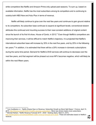 12
while competitors like Netflix and Amazon Prime only upload past seasons. To sum up, based on
available information, Netflix has the most subscribers among its competitors and is continuing to
outstrip both HBO Now and Hulu Plus in terms of revenue.
Netflix will likely continue to grow over the next few years and continues to gain ground relative
to its competitors. Its subscriber base continues to expand at significant levels; conventional wisdom
attributes this continued and mounting success to their near-constant additions of original content
since the launch of its first hit show, House of Cards, in 2013.31
Even though Netflix's competitors are
improving their services, it will be difficult to match Netflix’s trajectory. It is projected that Netflix's
international subscriber base will increase by 35% in the next five years, and by 25% in the following
ten years.32
In addition, it is estimated that there will be a 20% increase in domestic subscriptions
during the same time period. Demand for Netflix's DVD services will continue to decrease over the
next few years, and that segment will be phased out once NPV becomes negative, which will likely be
within the next fifteen years.
31
Tom Huddleston Jr., “Netflix Shares Soar on Revenue, Subscriber Growth as Stock Split Nears,” Fortune, April 15,
2015, http://fortune.com/2015/04/15/netflix-earnings-subscribers/. More new shows means more subscribers.
32
Michael Neilsen, “Netflix Revenue Forecast 2014 - 2030,” Seeking Alpha, March 5, 2015,
http://seekingalpha.com/article/2069893-netflix-revenue-forecast-2014-2030. These are estimates based on Netflix's
revenue.
 
