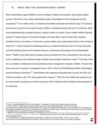 14
B. WHAT ARE THE SHAREHOLDERS’ VIEWS?
Most shareholders support Netflix’s current strategy of adding more popular, high-quality original
content. With that in mind, these shareholders believe that Netflix won't be threatened by their
competitors.37
As a matter of fact, it is believed that Netflix will slowly eliminate the 'pay TV' business
as we know it over the next couple of years. Netflix is competing directly with pay TV channels, which
have traditionally also provided exclusive, original content to viewers. Some notable 'Netflix Originals'
include TV series House of Cards and Orange is the New Black, both of which have received
primetime Emmy nominations. Furthermore, equity holders have a good deal of faith in the concept of
internet TV. Trends indicate that watching shows on a traditional television set is a thing of the past
and that watching shows via the internet will grow continuously more popular for the foreseeable
future.38
Netflix is also planning to increase privacy protections for their subscribers in the next year,
and on updating its user interface design to better accommodate customers’ needs.39
Currently, there
are no credible or widespread rumors predicting major management changes at Netflix. The last time
there was such a change in management was in 2012, when its Chief Marketing Office Leslie Kilgore
joined the Board of Directors.40
Shareholders also opposed a proposed plan to sever the CEO and
chairman positions, with 73% voting against the measure.41
With this vote, Netflix also agreed to put
an end to public accusations of internet providers which it believed were throttling internet speeds for
its customers.
37
Fortune, “Netflix Membership Soars Past 60 Million.” Competitors of Netflix have different streaming content.
38
Joan E. Solsman, “Netflix signs up new members like crazy in record-breaking quarter,” CNet, April 15, 2015,
http://www.cnet.com/news/netflix-1q-2015-earnings/.The co-founder of Netflix, Reed Hastings, trusts that Netflix won't be stomped out
by increased competition from pay TV companies such as HBO or Showtime that are now trying to provide similar services like Netflix.
39
Ibid.Netflix plans on inputting HTTPS to provide additional privacy.
40
“Netflix Announces Management Changes,” PR Newswire, January 20, 2012, http://www.prnewswire.com/news-releases/netflix-
announces-management-changes-137787348.html. Individuals were promoted to the roles of Chief Marketing Officer and Chief
Communications Officer.
41
Tom Huddleston Jr., “Netflix Shareholders Oppose Plan to Split CEO, Chairman Roles,” Fortune, June 9, 2014,
http://fortune.com/2014/06/09/netflix-ceo-chairman/. Both the CEO and the chairman roles are occupied by Hastings.
 