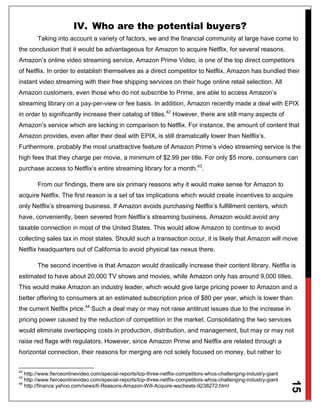 15
IV. Who are the potential buyers?
Taking into account a variety of factors, we and the financial community at large have come to
the conclusion that it would be advantageous for Amazon to acquire Netflix, for several reasons.
Amazon’s online video streaming service, Amazon Prime Video, is one of the top direct competitors
of Netflix. In order to establish themselves as a direct competitor to Netflix, Amazon has bundled their
instant video streaming with their free shipping services on their huge online retail selection. All
Amazon customers, even those who do not subscribe to Prime, are able to access Amazon’s
streaming library on a pay-per-view or fee basis. In addition, Amazon recently made a deal with EPIX
in order to significantly increase their catalog of titles.42
However, there are still many aspects of
Amazon’s service which are lacking in comparison to Netflix. For instance, the amount of content that
Amazon provides, even after their deal with EPIX, is still dramatically lower than Netflix’s.
Furthermore, probably the most unattractive feature of Amazon Prime’s video streaming service is the
high fees that they charge per movie, a minimum of $2.99 per title. For only $5 more, consumers can
purchase access to Netflix’s entire streaming library for a month.43
.
From our findings, there are six primary reasons why it would make sense for Amazon to
acquire Netflix. The first reason is a set of tax implications which would create incentives to acquire
only Netflix’s streaming business. If Amazon avoids purchasing Netflix’s fulfillment centers, which
have, conveniently, been severed from Netflix’s streaming business, Amazon would avoid any
taxable connection in most of the United States. This would allow Amazon to continue to avoid
collecting sales tax in most states. Should such a transaction occur, it is likely that Amazon will move
Netflix headquarters out of California to avoid physical tax nexus there.
The second incentive is that Amazon would drastically increase their content library. Netflix is
estimated to have about 20,000 TV shows and movies, while Amazon only has around 9,000 titles.
This would make Amazon an industry leader, which would give large pricing power to Amazon and a
better offering to consumers at an estimated subscription price of $80 per year, which is lower than
the current Netflix price.44
Such a deal may or may not raise antitrust issues due to the increase in
pricing power caused by the reduction of competition in the market. Consolidating the two services
would eliminate overlapping costs in production, distribution, and management, but may or may not
raise red flags with regulators. However, since Amazon Prime and Netflix are related through a
horizontal connection, their reasons for merging are not solely focused on money, but rather to
42
http://www.fierceonlinevideo.com/special-reports/top-three-netflix-competitors-whos-challenging-industry-giant
43
http://www.fierceonlinevideo.com/special-reports/top-three-netflix-competitors-whos-challenging-industry-giant
44
http://finance.yahoo.com/news/6-Reasons-Amazon-Will-Acquire-wscheats-9238272.html
 