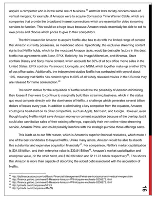 16
acquire a competitor who is in the same line of business.45
Antitrust laws mostly concern cases of
vertical mergers; for example, if Amazon were to acquire Comcast or Time Warner Cable, which are
companies that provide the broadband internet connections which are essential for video streaming
services to function. This would be a huge issue because Amazon would essentially be able to set its
own prices and choose which prices to give to their competitors.
The third reason for Amazon to acquire Netflix also has to do with the limited range of content
that Amazon currently possesses, as mentioned above. Specifically, the exclusive streaming content
rights that Netflix holds, which for the most part Amazon lacks, would be desirable factors in this deal.
Netflix has agreements with Starz, EPIX, Relativity, Nu Image/Millennium, and Miramax. Starz
controls Disney and Sony movie content, which accounts for 30% of all box office movie sales in the
United States. EPIX controls Paramount, Lionsgate, and MGM, which together make up another 20%
of box office sales. Additionally, the independent studios Netflix has contracted with control about
10%, meaning that Netflix has content rights to 60% of all widely released movies in the US once they
are released for home consumption.46
The fourth motive for the acquisition of Netflix would be the possibility of Amazon minimizing
their losses if they were to continue to marginally build their streaming business, which in the status
quo must compete directly with the dominance of Netflix, a challenge which generates several billion
dollars of losses every year. In addition to eliminating a key competitor from the equation, Amazon
could get a head-start on its other competitors, such as Apple, Microsoft, and Google. However, even
though buying Netflix might save Amazon money on content acquisition because of the overlap, but it
could also cannibalize sales of their existing offerings, especially their own online video streaming
service, Amazon Prime, and could possibly interfere with the strategic purpose those offerings serve.
This leads us to our fifth reason, which is Amazon’s superior financial resources, which make it
one of the best candidates to buyout Netflix. Unlike many actors, Amazon would be able to absorb
this substantial and expensive acquisition financially47
. For comparison, Netflix’s market capitalization
is $34.08 billion, and their enterprise value is $33.84 Billion48
. Amazon’s market capitalization and
enterprise value, on the other hand, are $180.06 billion and $171.73 billion respectively49
. This shows
that Amazon is more than capable of absorbing the added debt associated with the acquisition of
Netflix.
45
http://bizfinance.about.com/od/Basic-Financial-Management/f/what-are-horizontal-and-vertical-mergers.htm
46
http://finance.yahoo.com/news/6-Reasons-Amazon-Will-Acquire-wscheats-9238272.html
47
http://finance.yahoo.com/news/6-Reasons-Amazon-Will-Acquire-wscheats-9238272.html
48
http://ycharts.com/companies/NFLX
49
http://ycharts.com/companies/AMZN
 