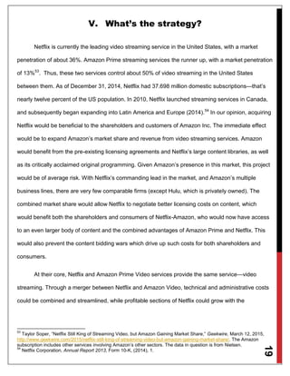 19
V. What’s the strategy?
Netflix is currently the leading video streaming service in the United States, with a market
penetration of about 36%. Amazon Prime streaming services the runner up, with a market penetration
of 13%53
. Thus, these two services control about 50% of video streaming in the United States
between them. As of December 31, 2014, Netflix had 37.698 million domestic subscriptions—that’s
nearly twelve percent of the US population. In 2010, Netflix launched streaming services in Canada,
and subsequently began expanding into Latin America and Europe (2014).54
In our opinion, acquiring
Netflix would be beneficial to the shareholders and customers of Amazon Inc. The immediate effect
would be to expand Amazon’s market share and revenue from video streaming services. Amazon
would benefit from the pre-existing licensing agreements and Netflix’s large content libraries, as well
as its critically acclaimed original programming. Given Amazon’s presence in this market, this project
would be of average risk. With Netflix’s commanding lead in the market, and Amazon’s multiple
business lines, there are very few comparable firms (except Hulu, which is privately owned). The
combined market share would allow Netflix to negotiate better licensing costs on content, which
would benefit both the shareholders and consumers of Netflix-Amazon, who would now have access
to an even larger body of content and the combined advantages of Amazon Prime and Netflix. This
would also prevent the content bidding wars which drive up such costs for both shareholders and
consumers.
At their core, Netflix and Amazon Prime Video services provide the same service—video
streaming. Through a merger between Netflix and Amazon Video, technical and administrative costs
could be combined and streamlined, while profitable sections of Netflix could grow with the
53
Taylor Soper, “Netflix Still King of Streaming Video, but Amazon Gaining Market Share,” Geekwire, March 12, 2015,
http://www.geekwire.com/2015/netflix-still-king-of-streaming-video-but-amazon-gaining-market-share/. The Amazon
subscription includes other services involving Amazon’s other sectors. The data in question is from Nielsen.
54
Netflix Corporation, Annual Report 2013, Form 10-K, (2014), 1.
 