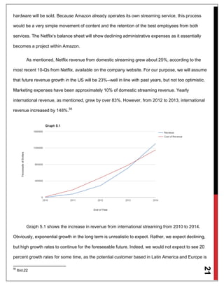 21
hardware will be sold. Because Amazon already operates its own streaming service, this process
would be a very simple movement of content and the retention of the best employees from both
services. The Netflix‘s balance sheet will show declining administrative expenses as it essentially
becomes a project within Amazon.
As mentioned, Netflix revenue from domestic streaming grew about 25%, according to the
most recent 10-Qs from Netflix, available on the company website. For our purpose, we will assume
that future revenue growth in the US will be 23%--well in line with past years, but not too optimistic.
Marketing expenses have been approximately 10% of domestic streaming revenue. Yearly
international revenue, as mentioned, grew by over 83%. However, from 2012 to 2013, international
revenue increased by 148%.56
Graph 5.1 shows the increase in revenue from international streaming from 2010 to 2014.
Obviously, exponential growth in the long term is unrealistic to expect. Rather, we expect declining,
but high growth rates to continue for the foreseeable future. Indeed, we would not expect to see 20
percent growth rates for some time, as the potential customer based in Latin America and Europe is
56
Ibid.22
 