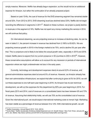 22
simply massive. Moreover, Netflix has already begun expansion, so this would not be an additional
expense for Amazon, but rather the continuation of an already prepared project.
Based on past 10-Ks, the cost of revenue for the DVD streaming segment has remained stable
around 52%. From 2012 to 2013, DVD streaming revenues declined about 20%; Netflix did not begin
recording the difference in segments in 201157
. Based on these numbers, we project a yearly decline
in revenues in this segment of 16%. Netflix has not spent any money marketing this service in 2014;
we will continue that policy.
On international streaming, we are projecting revenue to increase at declining rates. As can be
seen in table 5.1, the percent increase in revenue has declined from 2,190% to 83.62%. We are
projecting revenue growth in 2015 in the foreign market to be 75%, and to decline 5% per year after
that. This is conjecture and is likely to be below the actual growth rates, especially in 2015 and 2016.
Indeed, Netflix plans to expand from its current presence in 50 countries to 200 in 201658
. However,
these conservative assumptions will allow us to account for any recession or periods of international
expansion where we might underestimate net loss in the early years.
Currently, technology and development expenses stand at around 8.5% of revenue, and
general administrative expenses stand at around 5% of revenue. However, as Amazon already has
their own administrative infrastructure, we expect that after continuing to grow at 5% for 2015, we will
cut these expenses to one half each year beginning in 2016. As Amazon has its own technical
development, we will cut the expenses for this department by 50% per year beginning in 2016. For
fiscal years 2013 and 2014, cost of revenues on a consolidated basis has been between 65 and 73%
of revenue. Assuming that relationship holds, we will use 70% as the consolidated cost of revenue.
Given the international push, we would expect international marketing costs to remain high. Marketing
has been stable as a percentage of revenue between 9 to 12%. With international growth, we will
57
Netflix Corporation, Annual Report 2012, 10-K, (2013).
58
Emily Steel, “Netflix Accelerates Ambitious Global Expansion as U.S. Growth Slows,” New York Times, January 20,
2015, sec. Media, http://www.nytimes.com/2015/01/21/business/media/netflix-earnings.html.
 