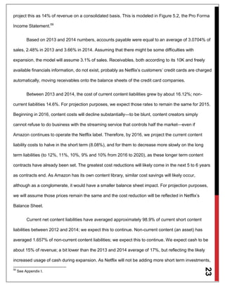 23
project this as 14% of revenue on a consolidated basis. This is modeled in Figure 5.2, the Pro Forma
Income Statement.59
Based on 2013 and 2014 numbers, accounts payable were equal to an average of 3.0704% of
sales, 2.48% in 2013 and 3.66% in 2014. Assuming that there might be some difficulties with
expansion, the model will assume 3.1% of sales. Receivables, both according to its 10K and freely
available financials information, do not exist, probably as Netflix’s customers’ credit cards are charged
automatically, moving receivables onto the balance sheets of the credit card companies.
Between 2013 and 2014, the cost of current content liabilities grew by about 16.12%; non-
current liabilities 14.6%. For projection purposes, we expect those rates to remain the same for 2015.
Beginning in 2016, content costs will decline substantially—to be blunt, content creators simply
cannot refuse to do business with the streaming service that controls half the market—even if
Amazon continues to operate the Netflix label. Therefore, by 2016, we project the current content
liability costs to halve in the short term (8.08%), and for them to decrease more slowly on the long
term liabilities (to 12%, 11%, 10%, 9% and 10% from 2016 to 2020), as these longer term content
contracts have already been set. The greatest cost reductions will likely come in the next 5 to 6 years
as contracts end. As Amazon has its own content library, similar cost savings will likely occur,
although as a conglomerate, it would have a smaller balance sheet impact. For projection purposes,
we will assume those prices remain the same and the cost reduction will be reflected in Netflix’s
Balance Sheet.
Current net content liabilities have averaged approximately 98.9% of current short content
liabilities between 2012 and 2014; we expect this to continue. Non-current content (an asset) has
averaged 1.657% of non-current content liabilities; we expect this to continue. We expect cash to be
about 15% of revenue; a bit lower than the 2013 and 2014 average of 17%, but reflecting the likely
increased usage of cash during expansion. As Netflix will not be adding more short term investments,
59
See Appendix I.
 