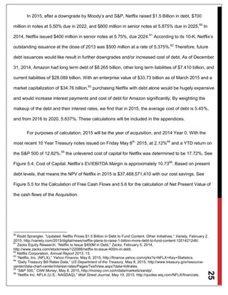 25
In 2015, after a downgrade by Moody’s and S&P, Netflix raised $1.5 Billion in debt, $700
million in notes at 5.50% due in 2022, and $800 million in senior notes at 5.875% due in 2025.60
In
2014, Netflix issued $400 million in senior notes at 5.75%, due 2024.61
According to its 10-K, Netflix’s
outstanding issuance at the close of 2013 was $500 million at a rate of 5.375%.62
Therefore, future
debt issuances would like result in further downgrades and/or increased cost of debt. As of December
31, 2014, Amazon had long term debt of $8.265 billion, other long term liabilities of $7.410 billion, and
current liabilities of $28.089 billion. With an enterprise value of $33.73 billion as of March 2015 and a
market capitalization of $34.76 billion,63
purchasing Netflix with debt alone would be hugely expensive
and would increase interest payments and cost of debt for Amazon significantly. By weighting the
makeup of the debt and their interest rates, we find that in 2015, the average cost of debt is 5.45%,
and from 2016 to 2020, 5.637%. These calculations will be included in the appendices.
For purposes of calculation, 2015 will be the year of acquisition, and 2014 Year 0. With the
most recent 10 Year Treasury notes issued on Friday May 8th,
2015, at 2.12%64
and a YTD return on
the S&P 500 of 12.82%,65
the unlevered cost of capital for Netflix was determined to be 17.72%. See
Figure 5.4, Cost of Capital. Netflix’s EV/EBITDA Margin is approximately 10.7366
. Based on present
debt levels, that means the NPV of Netflix in 2015 is $37,468,571,410 with our cost savings. See
Figure 5.5 for the Calculation of Free Cash Flows and 5.6 for the calculation of Net Present Value of
the cash flows of the Acquisition.
60
Rodd Sprangler, “Updated: Netflix Prices $1.5 Billion in Debt to Fund Content, Other Initiatives,” Variety, February 2,
2015, http://variety.com/2015/digital/news/netflix-plans-to-raise-1-billion-more-debt-to-fund-content-1201421246/.
61
Zacks Equity Research, “Netflix to Issue $400M in Debt,” Zacks, February 5, 2014,
http://www.zacks.com/stock/news/122088/netflix-to-issue-400m-in-debt.
62
Netflix Corporation, Annual Report 2013, 13.
63
“Netflix, Inc. (NFLX),” Yahoo Finance, May 8, 2015, http://finance.yahoo.com/q/ks?s=NFLX+Key+Statistics.
64
“Daily Treasury Bill Rates Data,” US Department of the Treasury, May 8, 2015, http://www.treasury.gov/resource-
center/data-chart-center/interest-rates/Pages/TextView.aspx?data=billrates.
65
“S&P 500,” CNN Money, May 8, 2015, http://money.cnn.com/data/markets/sandp/.
66
“Netflix Inc. NFLX (U.S.: NASDAQ),” Wall Street Journal, May 10, 2015, http://quotes.wsj.com/NFLX/financials.
 