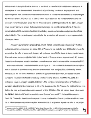 27
Opportunistic trading could allow Amazon to buy small blocks of shares below the current price. A
share price of $557 would mean a difference of approximately $53 Million. Buying shares and
removing them from circulation would lower the number of shares that would need to be exchanged
for Amazon shares. 5% of an EV of $33.73 billion would decrease the number of shares and cut
down on ownership dilution. Once the 5% threshold is met and filings made with the SEC, Amazon
must be very careful to ensure that acquisition rumors do not send the price rallying. If the price
remains below $590, Amazon should continue to buy shares and simultaneously make the official
offer to Netflix. The remaining cash put aside for the acquisition will be used for such opportunistic
share purchases.
Amazon’s current share price is $433.69 with 464.38 Million Shares outstanding.72
Netflix’s
outstanding shares, in number are about 13% of Amazon’s, but trade for over $100 dollars more. To
ensure that the offer is welcomed, Amazon will exchange each Netflix share at above market value.
For each share, Amazon will offer $600 dollars’ worth of Amazon shares, approximately 1.3 shares.
Should the share price already have been pushed near that level, the over will be increased to $610;
1.316 Amazon shares. These calculations are in figure 5.7. The number of shares should be kept as
low as possible to prevent existing Amazon shareholders from worrying about ownership dilution.
However, as the pro-forma Netflix has an NPV of approximately $37 billion, the added value to
Amazon’s valuation will offset the relatively small ownership dilution. As of May 10, 2015, the
enterprise value of Amazon was 200.25 billion73
. The combined enterprise values of Netflix and
Amazon, adjusting for the retirement of 5% of the shares and the 1.3 Amazon-for-Netflix shares, even
before the cost savings are taken into account, is $234.23 Billion. The fair market share value would
be $434.49. With the NPV of the acquisition and Amazon’s current EV, that would increase to
$440.73. Obviously, should the share price increase, the benefits of the acquisition would decrease.
$618.23/share would represent the point where the cost of acquisition equals the NPV of the project.
72
“Amazon.com Inc. AMZN (U.S.: NASDAQ),” Wall Street Journal, May 10, 2015, http://quotes.wsj.com/AMZN.
73
“Amazon Inc. (AMZN),” Yahoo Finance, May 8, 2015, http://finance.yahoo.com/q/ks?s=amzn+Key+Statistics.
 