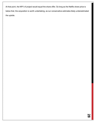 28
At that point, the NPV of project would equal the share offer. So long as the Netflix share price is
below that, the acquisition is worth undertaking, as our conservative estimates likely underestimated
the upside.
 