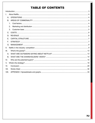 2
TABLE OF CONTENTS
Introduction........................................................................................................................................................3
I. About Netflix...............................................................................................................................................4
A. OPERATIONS ........................................................................................................................................4
B. AREAS OF COMMONALITY ..................................................................................................................4
1. Cost factors.........................................................................................................................................4
2. Marketing and distribution ...................................................................................................................5
3. Customer base....................................................................................................................................5
C. COSTS ...................................................................................................................................................6
D. REVENUE ..............................................................................................................................................6
E. CAPITAL STRUCTURE..........................................................................................................................7
F. STRATEGY ............................................................................................................................................7
G. MANAGEMENT ......................................................................................................................................8
II. Netflix in the industry: competition ..............................................................................................................9
III. What’s the gossip?................................................................................................................................ 13
A. WHAT ARE OUTSIDERS SAYING ABOUT NETFLIX? ........................................................................ 13
B. WHAT ARE THE SHAREHOLDERS’ VIEWS? ..................................................................................... 14
IV. Who are the potential buyers? .............................................................................................................. 15
V. What’s the strategy?................................................................................................................................. 19
VI. Conclusion............................................................................................................................................ 29
VII. Works Cited .......................................................................................................................................... 30
VIII. APPENDIX I: Spreadsheets and graphs ............................................................................................... 33
 