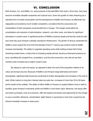 29
VI. CONCLUSION
Both Amazon, Inc. and Netflix, Inc. were products of the late1990s Tech boom. Since then, they have
become incredible valuable companies and cultural icons. Given the growth of video streaming as a
standard form of media consumption and the development of Netflix and Amazon as effectively two
oligopolies surrounded by much smaller competitors, we believe that the consumers and
shareholders of both companies would benefit from a merger. The merger would allow the
consolidation and reduction of administrative, research, and other costs, and allow for significant
decreases in content costs. A significant portion of Netflix’s physical assets and the like could be sold
and could rely upon Amazon’s already impressive infrastructure. The growth of serious contenders for
Netflix’s crown toward the end of the first decade of the 21st
century saw content costs for Netflix
increase dramatically. The ability to negotiate operating costs while holding at least half of total
streaming market share, a share that is increasing rapidly abroad, would put downward pressure on
price, benefiting the merged firms, competitors, and thus the consumers, who will not see their
monthly costs increase due to higher content costs.
By relying on cash and equity, as opposed to debt, the cost of the acquisition relative to its
value can be kept very low. Because of Netflix’s and Amazon large debt loads and recent
downgrades, significant debt issuances would lead to further downgrades and increases in the cost of
debt. While medium to long term interest rates are quite low, increases of more than 25 to 50 basis
points would not be unlikely. The ability of either Netflix or Amazon to support billions more in debt is
doubtful, given Amazon’s transients profits and Netflix’s much lower value. Moreover, the equity offer
and share purchases, even at a premium, offer the easiest and lowest cost opportunity for this merger
to occur smoothly. Moreover, shareholders’ slight dilution is ownership is more than covered by the
almost immediate increase in share price.
 