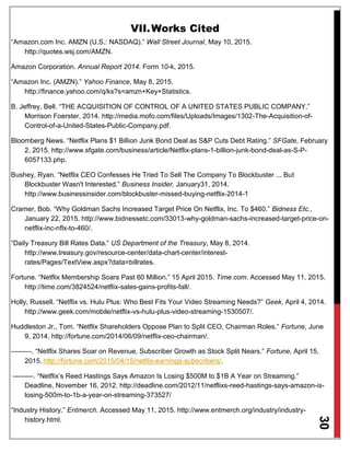 30
VII.Works Cited
“Amazon.com Inc. AMZN (U.S.: NASDAQ).” Wall Street Journal, May 10, 2015.
http://quotes.wsj.com/AMZN.
Amazon Corporation. Annual Report 2014. Form 10-k, 2015.
“Amazon Inc. (AMZN).” Yahoo Finance, May 8, 2015.
http://finance.yahoo.com/q/ks?s=amzn+Key+Statistics.
B. Jeffrey, Bell. “THE ACQUISITION OF CONTROL OF A UNITED STATES PUBLIC COMPANY.”
Morrison Foerster, 2014. http://media.mofo.com/files/Uploads/Images/1302-The-Acquisition-of-
Control-of-a-United-States-Public-Company.pdf.
Bloomberg News. “Netflix Plans $1 Billion Junk Bond Deal as S&P Cuts Debt Rating.” SFGate, February
2, 2015. http://www.sfgate.com/business/article/Netflix-plans-1-billion-junk-bond-deal-as-S-P-
6057133.php.
Bushey, Ryan. “Netflix CEO Confesses He Tried To Sell The Company To Blockbuster ... But
Blockbuster Wasn't Interested.” Business Insider, January31, 2014.
http://www.businessinsider.com/blockbuster-missed-buying-netflix-2014-1
Cramer, Bob. “Why Goldman Sachs Increased Target Price On Netflix, Inc. To $460.” Bidness Etc.,
January 22, 2015. http://www.bidnessetc.com/33013-why-goldman-sachs-increased-target-price-on-
netflix-inc-nflx-to-460/.
“Daily Treasury Bill Rates Data.” US Department of the Treasury, May 8, 2014.
http://www.treasury.gov/resource-center/data-chart-center/interest-
rates/Pages/TextView.aspx?data=billrates.
Fortune. “Netflix Membership Soars Past 60 Million.” 15 April 2015. Time.com. Accessed May 11, 2015.
http://time.com/3824524/netflix-sales-gains-profits-fall/.
Holly, Russell. “Netflix vs. Hulu Plus: Who Best Fits Your Video Streaming Needs?” Geek, April 4, 2014.
http://www.geek.com/mobile/netflix-vs-hulu-plus-video-streaming-1530507/.
Huddleston Jr., Tom. “Netflix Shareholders Oppose Plan to Split CEO, Chairman Roles.” Fortune, June
9, 2014. http://fortune.com/2014/06/09/netflix-ceo-chairman/.
———. “Netflix Shares Soar on Revenue, Subscriber Growth as Stock Split Nears.” Fortune, April 15,
2015. http://fortune.com/2015/04/15/netflix-earnings-subscribers/.
———. “Netflix’s Reed Hastings Says Amazon Is Losing $500M to $1B A Year on Streaming.”
Deadline, November 16, 2012. http://deadline.com/2012/11/netflixs-reed-hastings-says-amazon-is-
losing-500m-to-1b-a-year-on-streaming-373527/
“Industry History.” Entmerch. Accessed May 11, 2015. http://www.entmerch.org/industry/industry-
history.html.
 