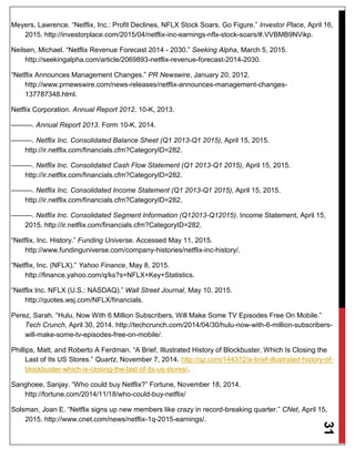 31
Meyers, Lawrence. “Netflix, Inc.: Profit Declines, NFLX Stock Soars. Go Figure.” Investor Place, April 16,
2015. http://investorplace.com/2015/04/netflix-inc-earnings-nflx-stock-soars/#.VVBMB9NVikp.
Neilsen, Michael. “Netflix Revenue Forecast 2014 - 2030.” Seeking Alpha, March 5, 2015.
http://seekingalpha.com/article/2069893-netflix-revenue-forecast-2014-2030.
“Netflix Announces Management Changes.” PR Newswire, January 20, 2012.
http://www.prnewswire.com/news-releases/netflix-announces-management-changes-
137787348.html.
Netflix Corporation. Annual Report 2012. 10-K, 2013.
———. Annual Report 2013. Form 10-K, 2014.
———. Netflix Inc. Consolidated Balance Sheet (Q1 2013-Q1 2015), April 15, 2015.
http://ir.netflix.com/financials.cfm?CategoryID=282.
———. Netflix Inc. Consolidated Cash Flow Statement (Q1 2013-Q1 2015), April 15, 2015.
http://ir.netflix.com/financials.cfm?CategoryID=282.
———. Netflix Inc. Consolidated Income Statement (Q1 2013-Q1 2015), April 15, 2015.
http://ir.netflix.com/financials.cfm?CategoryID=282.
———. Netflix Inc. Consolidated Segment Information (Q12013-Q12015). Income Statement, April 15,
2015. http://ir.netflix.com/financials.cfm?CategoryID=282.
“Netflix, Inc. History.” Funding Universe. Accessed May 11, 2015.
http://www.fundinguniverse.com/company-histories/netflix-inc-history/.
“Netflix, Inc. (NFLX).” Yahoo Finance, May 8, 2015.
http://finance.yahoo.com/q/ks?s=NFLX+Key+Statistics.
“Netflix Inc. NFLX (U.S.: NASDAQ).” Wall Street Journal, May 10, 2015.
http://quotes.wsj.com/NFLX/financials.
Perez, Sarah. “Hulu, Now With 6 Million Subscribers, Will Make Some TV Episodes Free On Mobile.”
Tech Crunch, April 30, 2014. http://techcrunch.com/2014/04/30/hulu-now-with-6-million-subscribers-
will-make-some-tv-episodes-free-on-mobile/.
Phillips, Matt, and Roberto A Ferdman. “A Brief, Illustrated History of Blockbuster, Which Is Closing the
Last of Its US Stores.” Quartz, November 7, 2014. http://qz.com/144372/a-brief-illustrated-history-of-
blockbuster-which-is-closing-the-last-of-its-us-stores/.
Sanghoee, Sanjay. “Who could buy Netflix?” Fortune, November 18, 2014.
http://fortune.com/2014/11/18/who-could-buy-netflix/
Solsman, Joan E. “Netflix signs up new members like crazy in record-breaking quarter.” CNet, April 15,
2015. http://www.cnet.com/news/netflix-1q-2015-earnings/.
 