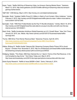 32
Soper, Taylor. “Netflix Still King of Streaming Video, but Amazon Gaining Market Share.” Geekwire,
March 12, 2015. http://www.geekwire.com/2015/netflix-still-king-of-streaming-video-but-amazon-
gaining-market-share/.
“S&P 500.” CNN Money, May 8, 2015. http://money.cnn.com/data/markets/sandp/.
Sprangler, Rodd. “Updated: Netflix Prices $1.5 Billion in Debt to Fund Content, Other Initiatives.” Variety,
February 2, 2015. http://variety.com/2015/digital/news/netflix-plans-to-raise-1-billion-more-debt-to-
fund-content-1201421246/.
Sprangler, Todd. “HBO Now Finally Breaks Up the Pay-TV Bundle (Analysis).” Variety, March 18, 2015.
http://variety.com/2015/digital/news/hbo-sets-date-to-cut-pay-tv-bundle-cord-with-over-the-top-
internet-service-1201454621/.
Steel, Emily. “Netflix Accelerates Ambitious Global Expansion as U.S. Growth Slows.” New York Times.
January 20, 2015, sec. Media. http://www.nytimes.com/2015/01/21/business/media/netflix-
earnings.html.
“Turner, HBO Drive Time Warner Revenue Beat.” Newsmax Finance, April 29, 2015.
http://www.newsmax.com/Finance/Companies/Turner-HBO-Time-Warner-
Earnings/2015/04/29/id/641434/.
Villalva, Brittney R. “Netflix Hostile Takeover Bid: Streaming Company Elects 'Poison Pill' to Avoid
Buyout.” Christian Post. November 5, 2012. http://m.christianpost.com/news/netflix-hostile-takeover-
bid-streaming-company-elects-poison-pill-to-avoid-buyout-84432/
Wolfgang, Natalia. “This Week, HBO Now Claimed the no.1 Spot in Terms of the iPad Revenue, in the
List Compiled by App Annie.” Tech News Today.com, May 8, 2015.
http://www.technewstoday.com/23510-hbo-tops-ipad-iphone-revenue-lists-with-hbo-now/.
Zacks Equity Research. “Netflix to Issue $400M in Debt.” Zacks, February 5, 2014.
http://www.zacks.com/stock/news/122088/netflix-to-issue-400m-in-debt.
 