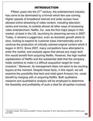 3
INTRODUCTION
Fifteen years into the 21st
century, the entertainment industry
has come to be dominated by a format which few saw coming.
Higher speeds of broadband internet and wider access have
allowed online streaming of video content, including television
series and movies, to outstrip almost all other ways of accessing
video entertainment. Netflix, Inc. was the first major player in this
market, at least in the US, launching its streaming service in 2007.
Today, it remains a juggernaut, even as domestic growth starts to
slow, looking to expand its customer base internationally and to
continue the production of critically claimed original content which it
began in 2013. Since 2007, many competitors have attempted to
enter the market, and analysts agree that almost any major tech
firm would benefit from acquiring Netflix. However, the high market
capitalization of Netflix and the substantial debt that the company
holds combine to make it a difficult acquisition target for most
investors.1
Moreover, its management does not seem to be courting
buyers at the moment. Despite these facts, in this report, we will
examine the possibility that tech and retail giant Amazon Inc. could
benefit by merging with or acquiring Netflix. Both qualitative
research and quantitative analysis will be employed to determine
the feasibility and profitability of such a deal for all parties involved.
1
Sanghoee, Sanjay. “Who could buy Netflix?” Fortune, November 18, 2014. http://fortune.com/2014/11/18/who-could-
buy-netflix/
 