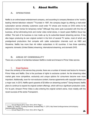 4
I. About Netflix
A. OPERATIONS
Netflix is an online-based entertainment company, and according to company literature is the “world’s
leading Internet television network.”2
Founded in 1997, the company began by offering a mail-order
subscription service whereby customers could order TV shows and movies on DVD online to be
delivered to their homes for temporary rental.3
Although they were quite successful with this line of
business, all but eliminating brick and mortar video rental stores, in recent years Netflix’s focus has
shifted. The bulk of its business is now made up by its subscriber-based streaming service. It has
also begun producing its own original content in the form of several TV series, most of which are
prestige-level productions that compete with cable subscription channels such as HBO and
Showtime. Netflix has more than 44 million subscribers in 40 countries. It has three operating
segments: domestic (United States) streaming, international streaming, and domestic DVD.
B. AREAS OF COMMONALITY
There are a number of similarities between Netflix’s model and Amazon’s Prime Video service.
1. Cost factors
Given the similarity of the service they provide, there are a number of shared cost factors for Amazon
Prime Video and Netflix. One is the purchase of rights to exclusive content. As the streaming video
market gets more competitive, exclusivity and unique options for consumers become ever more
important. Additionally, even for non-exclusive content, license agreements with copyright holders are
a major cost. In 2013, Netflix spent upwards of $3 billion on streaming content.4
Going forward, Netflix
plans to continue to expand its original content offerings, which will incur significant production costs.
For its part, Amazon Prime Video is also entering the original content arena, most notably with the
recent success of the series Transparent.
2
———. Annual Report 2013. Form 10-K, 2014. Page 1.
3
“Netflix, Inc. History,” Funding Universe, accessed May 11, 2015, http://www.fundinguniverse.com/company-
histories/netflix-inc-history/.
4
———. Annual Report 2013. Form 10-K, 2014. Page 45.
 