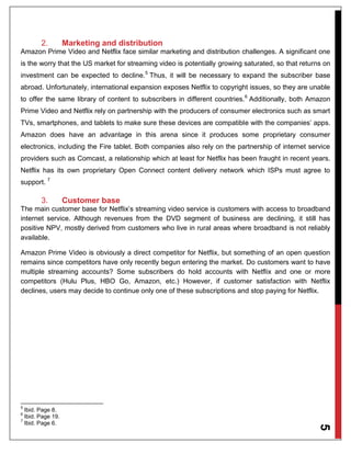 5
2. Marketing and distribution
Amazon Prime Video and Netflix face similar marketing and distribution challenges. A significant one
is the worry that the US market for streaming video is potentially growing saturated, so that returns on
investment can be expected to decline.5
Thus, it will be necessary to expand the subscriber base
abroad. Unfortunately, international expansion exposes Netflix to copyright issues, so they are unable
to offer the same library of content to subscribers in different countries.6
Additionally, both Amazon
Prime Video and Netflix rely on partnership with the producers of consumer electronics such as smart
TVs, smartphones, and tablets to make sure these devices are compatible with the companies’ apps.
Amazon does have an advantage in this arena since it produces some proprietary consumer
electronics, including the Fire tablet. Both companies also rely on the partnership of internet service
providers such as Comcast, a relationship which at least for Netflix has been fraught in recent years.
Netflix has its own proprietary Open Connect content delivery network which ISPs must agree to
support. 7
3. Customer base
The main customer base for Netflix’s streaming video service is customers with access to broadband
internet service. Although revenues from the DVD segment of business are declining, it still has
positive NPV, mostly derived from customers who live in rural areas where broadband is not reliably
available.
Amazon Prime Video is obviously a direct competitor for Netflix, but something of an open question
remains since competitors have only recently begun entering the market. Do customers want to have
multiple streaming accounts? Some subscribers do hold accounts with Netflix and one or more
competitors (Hulu Plus, HBO Go, Amazon, etc.) However, if customer satisfaction with Netflix
declines, users may decide to continue only one of these subscriptions and stop paying for Netflix.
5
Ibid. Page 8.
6
Ibid. Page 19.
7
Ibid. Page 6.
 
