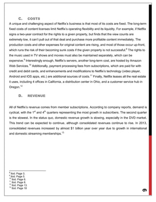 6
C. COSTS
A unique and challenging aspect of Netflix’s business is that most of its costs are fixed. The long-term
fixed costs of content licenses limit Netflix’s operating flexibility and its liquidity. For example, if Netflix
signs a two-year contract for the rights to a given property, but finds that the view counts are
extremely low, it can’t pull out of that deal and purchase more profitable content immediately. The
production costs and other expenses for original content are rising, and most of those occur up-front,
which runs the risk of their becoming sunk costs if the given property is not successful.8
The rights to
the music used in TV shows and movies must also be maintained separately, which can be
expensive.9
Interestingly enough, Netflix’s servers, another long-term cost, are hosted by Amazon
Web Services.10
Additionally, payment processing fees from subscriptions, which are paid for with
credit and debit cards, and enhancements and modifications to Netflix’s technology (video player,
Android and IOS apps, etc.) are additional sources of costs.11
Finally, Netflix leases all the real estate
it uses, including 4 offices in California, a distribution center in Ohio, and a customer service hub in
Oregon.12
D. REVENUE
All of Netflix’s revenue comes from member subscriptions. According to company reports, demand is
cyclical, with the 1st
and 4th
quarters representing the most growth in subscribers. The second quarter
is the slowest. In the status quo, domestic revenue growth is slowing, especially in the DVD market.
This trend can be expected to continue, although consolidated revenues continue to rise. In 2013,
consolidated revenues increased by almost $1 billion year over year due to growth in international
and domestic streaming memberships.13
8
Ibid. Page 3.
9
Ibid. Page 5.
10
Ibid. Page 6.
11
Ibid. Page 8.
12
Ibid. Page 13.
13
Ibid. Page 18
 