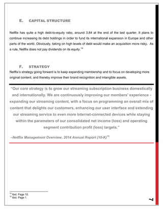 7
E. CAPITAL STRUCTURE
Netflix has quite a high debt-to-equity ratio, around 3.84 at the end of the last quarter. It plans to
continue increasing its debt holdings in order to fund its international expansion in Europe and other
parts of the world. Obviously, taking on high levels of debt would make an acquisition more risky. As
a rule, Netflix does not pay dividends on its equity.14
F. STRATEGY
Netflix’s strategy going forward is to keep expanding membership and to focus on developing more
original content, and thereby improve their brand recognition and intangible assets.
“Our core strategy is to grow our streaming subscription business domestically
and internationally. We are continuously improving our members' experience -
expanding our streaming content, with a focus on programming an overall mix of
content that delights our customers, enhancing our user interface and extending
our streaming service to even more Internet-connected devices while staying
within the parameters of our consolidated net income (loss) and operating
segment contribution profit (loss) targets.”
–Netflix Management Overview, 2014 Annual Report (10-K)15
14
Ibid. Page 10.
15
Ibid. Page 1.
 