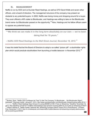 8
G. MANAGEMENT
Netflix is run by CEO and co-founder Reed Hastings, as well as CFO David Wells and seven other
officers, and a board of directors. The management structure of the company may present an
obstacle to any potential buyers. In 2000, Netflix was losing money and shopping around for a buyer.
They even offered a 49% stake to Blockbuster, and Hastings was willing to take on the Blockbuster
brand name- but Blockbuster passed on the opportunity.16
Now, Hastings and his fellow officers seem
to oppose any potential buyout.
““We think we can make it in the long term absolutely on our own — we’ve been
doing that for 10 years.”
– Netflix CEO Reed Hastings to the Wall Street Journal, November 16, 2012.17
It was this belief that led the Board of Directors to adopt a so-called “poison pill”- a stockholder rights
plan which would preclude stockholders from launching a hostile takeover- in November 2012.18
16
Bushey, Ryan. “Netflix CEO Confesses He Tried To Sell The Company To Blockbuster ... But Blockbuster Wasn't
Interested.” Business Insider, January31, 2014. http://www.businessinsider.com/blockbuster-missed-buying-netflix-2014-1
17
———. “Netflix’s Reed Hastings Says Amazon Is Losing $500M to $1B A Year on Streaming.” Deadline, November 16,
2012. http://deadline.com/2012/11/netflixs-reed-hastings-says-amazon-is-losing-500m-to-1b-a-year-on-streaming-373527/
18
Villalva, Brittney R. “Netflix Hostile Takeover Bid: Streaming Company Elects 'Poison Pill' to Avoid Buyout.” Christian
Post. November 5, 2012. http://m.christianpost.com/news/netflix-hostile-takeover-bid-streaming-company-elects-poison-
pill-to-avoid-buyout-84432/
 
