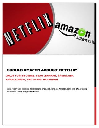 This report will examine the financial pros and cons for Amazon.com, Inc. of acquiring
its instant video competitor Netflix.
SHOULD AMAZON ACQUIRE NETFLIX?
CHLOE FOSTER-JONES, SEAN LENAHAN, MAGDALENA
KAWALKOWSKI, AND DANIEL BRANDMAN.
 