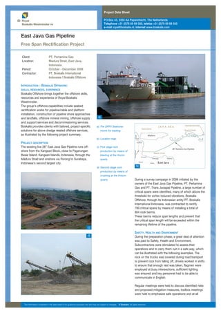 Project Data Sheet
PO Box 43, 3350 AA Papendrecht, The Netherlands
Telephone +31 (0)78 69 69 000, telefax +31 (0)78 69 69 555
e-mail royal@boskalis.nl, internet www.boskalis.com
INTRODUCTION - BOSKALIS OFFSHORE:
SKILLS, RESOURCES, EXPERIENCE
Boskalis Offshore brings together the offshore skills,
resources and experience of Royal Boskalis
Westminster.
The group’s offshore capabilities include seabed
rectification works for pipeline/cable and platform
installation, construction of pipeline shore approaches
and landfalls, offshore mineral mining, offshore supply
and support services and decommissioning services.
Boskalis provides clients with tailored, project-specific
solutions for above dredge related offshore services,
as illustrated by the following project summary.
PROJECT DESCRIPTION
The existing live 28” East Java Gas Pipeline runs off-
shore from the Kangean Block, close to Pagerungan
Besar Island, Kangean Islands, Indonesia, through the
Madura Strait and onshore via Porong to Surabaya,
Indonesia’s second largest city.
East Java Gas Pipeline
Free Span Rectification Project
During a survey campaign in 2006 initiated by the
owners of the East Java Gas Pipeline, PT. Pertamina
Gas and PT. Trans Javagas Pipeline, a large number of
critical spans were identified, many of which above the
threshold for vortex induced vibrations. Boskalis
Offshore, through its Indonesian entity PT. Boskalis
International Indonesia, was contracted to rectify
799 critical spans by means of installing a total of
804 rock berms.
These berms reduce span lengths and prevent that
the critical span length will be exceeded within the
remaining lifetime of the pipeline.
SAFETY, HEALTH AND ENVIRONMENT
During the preparation phase, a great deal of attention
was paid to Safety, Health and Environment.
Subcontractors were stimulated to assess their
operations and to carry them out in a safe way, which
can be illustrated with the following examples. The
rock on the trucks was covered during road transport
to prevent rock from falling off, drivers worked in shifts
to ensure that enough rest was taken, flagmen were
employed at busy intersections, sufficient lighting
was ensured and key personnel had to be able to
communicate in English.
Regular meetings were held to discuss identified risks
and proposed mitigation measures, toolbox meetings
were held to emphasize safe operations and at all
a): The DPFV Seahorse
moors for loading.
b): Location map.
c): First stage rock
production by means of
blasting at the Hocim
quarry.
d): Second stage rock
production by means of
crushing at the Holcim
quarry.
The information contained in this data sheet is for guidance purposes only and may be subject to changes. © Boskalis. All rights reserved.
a)
Client: PT. Pertamina Gas
Location: Madura Strait, East Java,
Indonesia
Period: October - December 2008
Contractor: PT. Boskalis International
Indonesia / Boskalis Offshore
b)
c)
d)
 