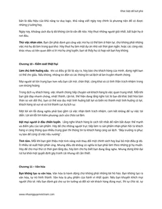 Khác biệt để bứt phá
www.nhuongquyenvietnam.com
bản là dấu hiệu của khả năng tư duy logic. Khả năng viết ngày nay chính là phương tiện để có được
những ý tưởng hay.
Ngày nay, khoảng cách địa lý đã không còn là vấn đề nữa. Hãy thuê những người giỏi nhất, bất luận họ ở
nơi đâu.
Thử việc nhân viên. Bạn cần phải đánh giá công việc mà họ có thể làm ở hiện tại, chứ không phải những
việc mà họ đã làm trong quá khứ. Hãy thuê họ làm một dự án nhỏ với thời gian ngắn, hoặc các công việc
khác nhau có liên quan đến vị trí mà họ ứng tuyển, bạn sẽ thấy họ có hợp với bạn hay không.
Chương 10 – Kiểm soát thiệt hại
Làm chủ tình huống xấu. Khi có điều gì tồi tệ xảy ra, hãy báo cho khách hàng của mình, đừng nghĩ bạn
có thể che giấu. Nếu không, những tin đồn và các thông tin sai lệch sẽ lan truyền nhanh chóng.
Mọi người sẽ tôn trọng bạn hơn nếu bạn cởi mở, chân thật, công khai và có tinh thần trách nhiệm trong
cơn khủng hoảng.
Trong dịch vụ khách hàng, việc nhanh chóng tiếp chuyện với khách hàng là việc quan trọng nhất. Mỗi khi
bạn giải đáp nhanh chóng, nhiệt thành, cặn kẻ, thể hiện đang lắng nghe tức là bạn đã khác biệt hóa bản
thân so với đối thủ, bạn có thể xoa dịu một tình huống bất lợi và biến nó thành một tình huống có lợi,
khách hàng sẽ vui vẻ và trở thành cực kỳ lịch sự.
Một lời xin lỗi đúng nghĩa phải bao gồm cả việc nhận lãnh trách nhiệm, cam kết không để sự việc tái
diễn. Lời xin lỗi tìm kiếm phương cách sửa chữa sai lầm.
Đặt mọi người ở đầu chiến tuyến. Lắng nghe khách hàng là cách tốt nhất để nắm bắt được thế mạnh
và điểm yếu của sản phẩm. Hãy để cho những người trực tiếp làm ra sản phẩm nhận phản hồi từ khách
hàng vì càng thông qua nhiều trung gian thì thông tin từ khách hàng càng sai lệch. “Bếp trưởng ra phục
vụ bàn để củng cố việc nấu nướng”.
Tĩnh tâm. Mỗi khi bạn giới thiệu một tính năng mới thay đổi một chính sách hay loại bỏ một điều gì đó.
Ít nhiều sẽ xuất hiện phản ứng. Nhưng điều đó không có nghĩa là bạn phải làm theo những gì họ muốn.
Hãy để cho mọi thứ có thời gian lắng dịu, hãy làm cho họ biết bạn đang lắng nghe. Nhưng đừng khờ dại
rút lui khỏi một quyết định gây tranh cãi nhưng rất cần thiết.
Chương 11 – Văn hóa
Bạn không tạo ra văn hóa. Văn hóa là hành động chứ không phải những lời hô hào. Bạn không tạo ra
văn hóa, tự nó hình thành. Văn hóa là phụ phẩm của hành vi nhất quán: Nếu bạn khuyến khích mọi
người chia sẻ; nếu bạn đánh giá cho sự tin tưởng và đối xử với khách hàng đúng mực, thì sự chia sẻ, sự
 