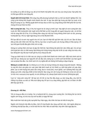 Khác biệt để bứt phá
www.nhuongquyenvietnam.com
tin tưởng và sự đối xử đúng mực đó sẽ trở thành một phần nền văn hóa của công ty bạn. Bạn phải cho
nó thời gian để lên men đúng độ.
Quyết định chỉ là tạm thời. Khả năng thay đổi phương hướng là một ưu thế của doanh nghiệp nhỏ. Các
công ty lớn không thể chuyển mình nhanh như thế. Vì vậy, bạn phải tập trung vào hiện tại trước và lo
lắng về tương lai sau. Những quyết định mà bạn đưa ra hôm nay cũng không nhất thiết phải tồn tại mãi,
chúng chỉ là tạm thời mà thôi.
Môi trường làm việc. Thay vì thu hút người tài về công ty mình, bạn hãy nghĩ về môi trường làm việc
trước đã. Môi trường làm việc tuyệt vời là thể hiện sự tôn trọng đối với người đang làm việc, và sẽ khai
mở tài năng tiềm ẩn ở họ. Vì có những tiềm năng còn mắc kẹt trong những chính sách vớ vẩn, phương
hướng lệch lạc, thủ tục ngột ngạt đang chờ cơ hội để phát triển.
Khi bạn đối xử và xem mọi người như trẻ con, bạn sẽ nhận kết quả làm việc của trẻ con. Bạn sẽ được
điều gì nếu cấm nhân viên thế này, thế nọ, bạn đưa ra luật lệ, giám sát nhưng chẳng có hiệu quả gì, chỉ
tạo mối quan hệ đối đầu giữa nhân viên và sếp.
Không tin tưởng nhân viên bạn sẽ gây tổn thất lớn. Bạn không cần phải làm việc nhiều giờ, mà cái bạn
cần là giờ làm việc có chất lượng. Bạn không nên trông mong công việc là tất cả cuộc sống của một ai đó,
bạn đừng làm vậy nếu bạn muốn giữ họ ở lại công ty lâu dài.
Từng qui định một từ từ tiến vào các công ty và dần hình thành nên chính sách. Mỗi một chính sách là
một vết sẹo. Đừng tạo sẹo ngay khi vết cắt đầu tiên; đừng tạo ra chính sách bởi lỗi lầm của một người
vừa sai phạm lần đầu. Các chính sách chỉ có ý nghĩa đối với những tình huống cứ lập đi lập lại.
Những từ có bốn chữ cái. Có những từ có 4 chữ cái mà bạn không nên dùng trong kinh doanh. .Những
từ này khi chen vào giữa các cuộc giao tiếp lành mạnh sẽ trở thành sự cảnh báo phán vỡ cuộc đàm
phán; tạo ra tình huống khó phân đen trắng. Đó là: need (cần), must (phải), can’t (không thể) easy (dễ
dàng), just (chỉ), only (duy nhất) và fast (nhanh). Bạn cũng nên cẩn trọng với những từ có bà con với các
từ trên như: everyone (mọi người), no one (không ai cả), always (luôn luôn) và never (không bao giờ).
Cụm từ “càng sớm càng tốt” tất bạn ám chỉ tất cả mọi thứ đều được ưu tiên hàng đầu; như thế thì
chẳng có gì được ưu tiên cả. Kiểu kích động này chỉ tạo ra sự căng thẳng, gây kiệt sức và thậm chí dẫn
đến hậu quả tồi tệ.
Chương 12 – Kết thúc
Tất cả chúng ta đều có ý tưởng. Các ý tưởng là bất tử, chúng luôn trường tồn. Cái không tồn tại mãi là
nguồn cảm hứng, nó như trái cây mới hái đều có ngày hết hạn.
Nếu muốn làm một việc gì đó, bạn phải thực hiện ngay, nếu chần chừ bạn sẽ mất đi hứng thú.
Nguồn cảm hứng là một điều kỳ diệu, một cỗ máy khuếch đại năng suất làm việc, một nguồn động lực,
nó không chờ đợi bạn đâu, vì nó là một thứ tức thời. Nếu nó xuất hiện, hãy nắm chặt ngay lập tức.
 