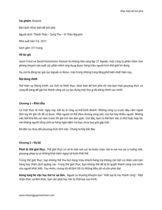 Khác biệt để bứt phá
www.nhuongquyenvietnam.com
Tác phẩm: Rework
Bản dịch: Khác biệt để bứt phá
Người dịch: Thanh Thảo – Song Thu – Vi Thảo Nguyên
Nhà xuất bản Trẻ, 2011
Sách gồm 317 trang
Về tác giả
Jason Fried và David Heinemeier Hanson là những nhà sáng lập 37 Signals, một công ty phần mềm tiên
phong chuyên sản xuất các phần mềm ứng dụng được hàng triệu người trên thế giới tin dùng.
Họ còn là đồng tác giả của Signals vs.Noise, một trong những trang Blog phổ biến nhất hiện nay.
Nội dung chính
Thể hiện sự thông minh, súc tích và thiết thực, khác biệt để bứt phá chỉ cho bạn một phương thức vô
cùng dễ dàng để gặt hái thành công với sự tạo dựng một thứ gì đó bằng chính sức mình.
Chương 1 – Khởi đầu
Có một thực tế mới: ngày nay, bất kỳ ai cũng có thể kinh doanh. Những công cụ trước đây nằm ngoài
tầm tay thì giờ rất dễ có được. Một người có thể đảm đương công việc của hai hay nhiều người. Những
việc bất khả hồi vài năm trước thì giờ trở nên đơn giản. Giờ đây, bạn có thể làm việc ở nhà hoặc hợp tác
với những người sống cách xa hàng ngàn dặm mà bạn chưa bao giờ gặp mặt.
Đã đến lúc thay đổi phương thức làm việc. Chúng ta hãy bắt đầu
Chương 2 – Hạ bệ
Phớt lờ thế giới thực. Thế giới thực có vẻ là một nơi cực kỳ buồn chán. Đó là nơi mà các ý tưởng mới,
phương pháp lạ và những khái niệm ngoại lai luôn thất thế.
Trong thế giới thực, bạn không thể thu hút hàng triệu khách hàng mà không cần bất cứ nhân viên bán
hàng hay chiến dịch quảng cáo. Trong thế giới thực, bạn không thể để lộ bí quyết thành công của mình
cho người khác biết. Tuy nhiên, chúng tôi đã làm tất cả những điều đó và vẫn phát đạt.
Đừng tung hô việc học hỏi từ sai lầm. Người ta thường khuyên bạn “thất bại là mẹ thành công”. Một
nhận thức sai lầm khác: bạn cần phải học hỏi từ thất bại của mình.
 