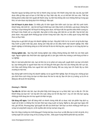 Khác biệt để bứt phá
www.nhuongquyenvietnam.com
Hãy làm ngược lại bằng cách học hỏi từ thành công của bạn. Khi thành công một việc nào đó, bạn biết
được điều gì hiệu quả và bạn có thể tiếp tục thực hiện việc đó, và có thể làm tốt hơn nữa. Thất bại
không phải là điều kiện tiên quyết để thành công. Sự tiến hóa không nấn ná ở những thất bại trong quá
khứ, nó luôn được xây dựng dựa trên những gì hiệu quả.
Lên kế hoạch là phán đoán. Có nhiều yếu tố nằm ngoài tầm kiểm soát của bạn: đối thủ cạnh tranh,
khách hàng, nền kinh tế… việc lên kế hoạch khiến bạn cảm thấy mình có thể kiểm soát được những thứ
mà thực ra bạn không thể. Kế hoạch là những phán đoán. Kế hoạch để cho quá khứ điều khiển tương lai.
Kế hoạch mâu thuẫn với sự ứng biến. Bạn phải có khả năng nắm bắt khi cơ hội đến. hãy bỏ bớt việc
phán đoán. Hãy quyết định những gì bạn sẽ làm trong một tuần, hãy tìm ra điều quan trọng nhất tiếp
theo và thực hiện.
Đừng đưa ra giả định về quy mô doanh nghiệp của bạn. Hãy phát triển từ từ và xem cái gì là phù hợp.
Hãy tránh sự phát triển bộc phát. Đừng cảm thấy bất an khi điều hành một doanh nghiệp nhỏ. Một
doanh nghiệp có thể đứng vững và có thể sinh lợi thì dù nó nhỏ hay lớn, người tạo ra nó cũng lấy làm tự
hào.
Chứng nghiện việc. Bạn hãy biết chứng nghiện việc chẳng những không cần thiết mà còn thật xuẩn
ngốc. Người nghiện việc thích làm việc ngoài giờ để có cảm giác mình như những vị anh hùng xả thân vì
sự nghiệp.
Nếu trí não luôn phải làm việc, bạn sẽ khó mà có óc phán xét sáng suốt, quyết định của bạn sẽ bị lệch
lạc, bạn không phải là người hoàn hảo mà chỉ lãng phí thời gian chúi mũi vào những tiểu tiết vụn vặt,
nên hiệu suất không nhiều hơn người làm việc bình thường. Rồi sau cùng, bạn chỉ chuốc lấy sự chán
chường và mệt mỏi.
Bạn đừng nghĩ mình là ông chủ doanh nghiệp mà là người khởi nghiệp. Bạn chỉ đang làm những gì bạn
yêu thích theo cách riêng của bạn và nhận được thù lao từ việc ấy. Bạn chỉ cần có ý tưởng, sự tự tin và
động lực để bước lên bệ phóng.
Chương 3 – Tiến lên
Tạo dấu ấn. Để làm việc lớn, bạn cần phải thấy mình đang tạo ra sự khác biệt, tạo ra dấu ấn. Chỉ cần
khách hàng của bạn nói “cái này làm cho cuộc sống của tôi tốt đẹp hơn”, hay chỉ cần nếu bạn ngưng
những gì mình đang làm thì mọi người sẽ nhận ran gay.
Gãi đúng chỗ ngứa. Cách dễ dàng nhất và nhanh chóng nhất để có được một sản phẩm hay dịch vụ
tuyệt vời là làm ra những thứ mà bản thân bạn cũng muốn sử dụng. Nghĩa là, đơn giản bạn ngứa chỗ
nào, gãi chỗ đó. Phương pháp “giải quyết vấn đề của chính bạn” làm bạn ưa thích những gì mình tạo ra
và bạn sẽ song hành cùng nó, có lẽ cả phần đời còn lại của bạn cũng nên.
Bạn cho rằng ý tưởng của mình đáng giá? Chừng nào bạn chưa thực sự bắt đầu tạo ra một cái gì đó, thì ý
tưởng tuyệt vời của bạn cũng chỉ là ý tưởng mà thôi… Điều quan trọng nhất là phải bắt tay vào làm.
 