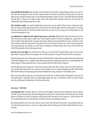 Khác biệt để bứt phá
www.nhuongquyenvietnam.com
Đừng đổ lỗi cho thời gian. Bạn sẽ luôn có đủ thời gian nếu bạn biết sử dụng thời gian đúng cách. Hãy cứ
làm việc bình thường và tranh thủ thực hiện kế hoạch của mình vào buổi tối. Khi bạn thực sự đam mê
điều gì, bạn sẽ dành thời gian cho nó, bất chấp những nghĩa vụ khác của bạn. Thời điểm hoàn hảo không
bao giờ đến cả. Nếu bạn cứ tiếp tục gặm nhấm việc hoạch định thời gian hoàn hảo cho mọi việc thì
những việc đó sẽ chẳng bao giờ xảy ra đâu.
Giữ vững lập trường. Các doanh nghiệp thành công luôn có quan điểm riêng và họ tin tưởng vào quan
điểm đó. Lập trường vững vàng chính là cách bạn thu hút những người hâm mộ cuồng nhiệt. Họ hướng
đến bạn và bảo vệ bạn, họ sẽ loang truyền tiếng thơm của bạn xa hơn, rộng hơn và nồng nhiệt hơn bất
cứ loại hình quảng cáo nào.
Huy động vốn từ nguồn lực bên ngoài là phương án cuối cùng. Bất luận bạn đang kinh doanh theo loại
hình nào, hãy sử dụng càng ít nguồn vốn từ bên ngoài càng tốt. Khi bạn huy động vốn, người khác sẽ
nắm cổ phần trong công ty bạn. Liệu bạn mở công ty để phục tùng người khác? Lại nữa, nhà đầu tư luôn
luôn muốn thu hồi vốn càng nhanh càng tốt thì các dự án dài hạn của bạn sẽ ra sao? Cuối cùng bạn sẽ
xây dựng những gì mà nhà đầu tư muốn thay vì những gì mà khách hàng muốn. Trướ khi đưa đầu vào
chiếc thòng lọng ấy, hãy tìm phương án khác.
Bạn cần ít hơn bạn nghĩ. Các vấn đề về vốn, nhân sự, cơ sở vật chất, thời gian thật ra bạn cần ít hơn bạn
nghĩ. Nhiều công ty đã khởi sự trong gara chỉ với một vài người, nhưng rồi họ đã trở thành công ty lớn.
Đừng bao giờ quan niệm rằng công ty của bạn mới thành lập mà bạn phải suy nghĩ là bạn đang thành lập
một doanh nghiệp thực sự, nghĩa là, bạn phải đương đầu với những vấn đề thực tế và phải nghĩ đến lợi
nhuận ngay từ những ngày đầu tiên. Có như vậy bạn sẽ dễ tiến đến thành công hơn.
Khi bạn gầy dựng một công ty với ý định bán nó đi, bạn đã chọn nhầm đường. Liệu chỉ có tiền thôi thì có
thực sự làm bạn hạnh phúc? Làm sao bạn có tâm huyết và sự tin tưởng? Đừng bao giờ thế. Phúc không
đến hai lần. Nếu bạn đã xây dựng được doanh nghiệp tiềm năng, hãy duy trì hoạt động của nó.
Nếu chưa cần thiết gia tăng qui mô, bạn giữ qui mô nhỏ, bạn có thể thay đổi dễ dàng bất cứ thứ gì: mô
hình kinh doanh, sản phẩm, đặc tính, thông điệp quảng cáo. Bạn có thể phạm sai lầm và nhanh chóng
sửa chữa. Điều quan trọng là bạn có thể thay đổi tư duy.
Chương 4 – Tiến triển
Tận dụng hạn chế. Thời gian, tiền bạc, nhân lực, kinh nghiệm, đừng than vãn những hạn chế của chúng.
Ít là tốt. Sự hạn chế là một lợi thế mà không phải ai cũng nhận ra. Bạn hãy tiến hành công việc với những
gì bạn có. Không có chỗ cho sự lãng phí. Điều đó bắt buộc bạn phải trở nên sáng tạo. Trước khi than vãn
về sự thiếu thống, hãy xem thử liệu bạn có thể làm được gì với những gì mình có.
Bạn không thể làm tất cả mọi thứ mà bạn muốn và làm cho thật hoàn hảo được. Hãy buông bỏ một vài
việc để đạt kết quả tốt hơn. Hãy tạo ra những điều xuất sắc bằng cách cắt bớt những phần chỉ ở mức
vừa hay.
 