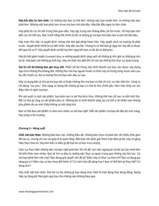 Khác biệt để bứt phá
www.nhuongquyenvietnam.com
Hãy bắt đầu từ tâm chấn. Có những việc bạn có thể làm, những việc bạn muốn làm, và những việc bạn
phải làm. Những việc bạn phải làm là nơi mà bạn nên bắt đầu. Hãy bắt đầu ngay từ tâm chấn.
Hãy phớt lờ cái chi tiết trong thời gian đầu. Hãy tập trung vào những điều cốt lõi trước, rồi hãy bận tâm
đến các chi tiết sau. Bức tranh tổng thể chính là tất cả những gì mà bạn nên bận tâm trước khi bắt đầu.
Hãy tuân thủ việc ra quyết định. Đừng chờ đợi giải pháp hoàn hảo. Hãy quyết định và hướng về phía
trước. Quyết định chính là sự tiến triển. Hãy đặt câu hỏi “chúng ta có thể làm gì ngay lúc này để có được
kết quả tối ưu?” Hãy quyết định và bắt tay làm ngay khi bạn có đủ đà và động lực.
Hãy là một giám tuyển (curator) đưa ra những quyết định sáng suốt về những gì nên giữ và những gì nên
bỏ đi. Hãy bám sát những gì tinh túy. Hãy xén bớt cho đến khi chỉ còn lại những thứ thực sự quan trọng.
Giá trị cốt lõi không bao giờ thay đổi. Phần cốt lõi trong việc kinh doanh của bạn nên được xây dựng
dựa trên những thứ không đổi, những thứ mà mọi người muốn có hôm nay và trong vòng mười năm sau
họ vẫn muốn có. Đó là những thứ mà bạn nên đầu tư vào.
Hãy sử dụng bất cứ thứ gì mà bạn đã có hoặc những thứ mà bạn có thể chi trả, cứ việc tiến lên. Công cụ
chỉ đóng “vai phụ”, khả năng sử dụng tốt những gì bạn có mới là thứ chính yếu. Nên nhớ rằng các âm
điệu nằm ở ngón tay bạn.
Khi sản xuất ra một sản phẩm, bạn luôn tạo ra vài thứ kèm theo. Không thể nào chỉ tạo ra mỗi một thứ.
Bất cứ thứ gì cũng có sản phẩm phụ cả. Những bộ óc kinh doanh sáng tạo và tinh ý sẽ nhắm vào những
phụ phẩm đó và nhìn thấy những cơ hội rộng mở.
Bạn có thể đưa sản phẩm ra sớm hơn nhiều so với bạn nghĩ. Mỗi sản phẩm của bạn đã đầy đủ tính năng,
hãy tung ra thị trường.
Chương 5 – Năng suất
Chất vấn bản thân. Những bản báo cáo, những biểu đò, những bản miêu tả phải tốn rất nhiều thời gian
để tạo ra, nhưng chỉ sau vài giây là bị quên lãng. Nếu bạn cần phải giải thích một điều gì đó, hãy cố gắng
hiện thực hóa nó. Hãy làm bất cứ điều gì để loại bỏ vỏ bọc trừu tượng.
Cặm cụi thực hiện những việc mà bạn nghĩ phải làm thì rất dễ, còn việc ngừng lại và hỏi tại sao mình làm
thì khó khăn hơn nhiều. Bạn sẽ tìm ra đâu là những việc thực sự quan trọng qua những câu hỏi sau: Tại
sao bạn phải làm việc này? Bạn đang giải quyết vấn đề gì? Điều này có thực sự hữu ích? Bạn có đang gia
tăng giá trị? Điều này có làm thay đổi hành vi? Có cách nào dễ dàng hơn? Bạn có thể làm gì thay thế? Có
đáng làm?
Hãy chất vấn bản thân. Đôi khi từ bỏ những gì bạn đang thực hiện là một động thái đúng đắng. Đừng
tiếp tục lãng phí thời gian quý báu cho những việc không hiệu quả.
 