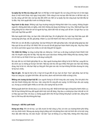 Khác biệt để bứt phá
www.nhuongquyenvietnam.com
Sự quấy rầy: kẻ thù của năng suất. Bạn có thể lập ra một nguyên tắc nơi công sở là bạn sẽ có nữa ngày
được ở một mình (hoặc một ngày trong tuần). Chốn riêng là nơi mà bạn dồn hết tâm trí để làm việc và
lúc đó, năng suất làm việc của bạn đạt đến đỉnh cao. Bất cứ sự quấy rầy nào cũng buộc bạn bắt đầu lại
từ đầu. Hãy kiên quyết đấu tranh và chống lại chúng.
Họp hành là độc dược. Những cuộc họp thường mang lại những khái niệm trừu tượng, những chuyện
ngoài lề, những phát biểu vô nghĩa, nhồi nhét những nội dung mà không rõ mục tiêu. Một buổi họp một
tiếng đồng hồ tức nhân lên với số người dự họp, đánh đổi một số năng suất rất lớn. Cái giá thực sự của
một cuộc họp thật quá đắt!
Nếu bạn quyết định rằng, các bạn chắc chắn phải họp, thì cố gắng làm cho cuộc họp thật hiệu quả: đối
tượng họp phù hợp, vấn đề, giải pháp, nhiệm vụ của mỗi thành viên thật cụ thể và có trọng tâm.
Phần lớn các vấn đề đều có giải pháp. Sao bạn không tìm đến giải pháp Judo, một giải pháp giúp bạn đạt
hiệu quả tối đa với nỗ lực tối thiểu? Khi cái vừa đủ tốt để giúp bạn hoàn thành công việc, hãy thực hiện
nó. Đó là cách khôn ngoan hơn nhiều so với việc lãng phí tài nguyên.
Tốc chiến tốc thắng. Sự tăng trưởng tiếp sức động lực. Cách tạo ra đà tăng trưởng là hoàn thành một
việc rồi chuyển sang việc kế tiếp. Hãy tập thói quen đạt được những chiến thắng nhỏ dọc đường, thậm
chí chỉ một sự cải thiện tí hon tạo ra đà tăng trưởng tốt.
Bỏ cuộc đôi lúc trở thành giải pháp tối ưu. Mọi người thường đánh đồng từ bỏ là thất bại, song đôi lúc
đó chính xác là những gì mà bạn nên làm. Nếu bạn đã tiêu tốn quá nhiều thời gian vào một việc không
đúng, hãy từ bỏ nó, nếu bạn tiếp tục lãng phí thời gian vào việc mà bạn không thể đảm đương thì càng
tệ hại hơn nhiều.
Ngủ đủ giấc. Bỏ ngủ là một ý tồi, vì bạn sẽ trả giá đắt về sau: bạn sẽ chọn “bừa” giải pháp, bạn sẽ hủy
hoại sức sáng tạo, sụt giảm tinh thần, dễ cáu kỉnh, đánh mất tính kiên nhẫn và lòng vị tha.
Những ước lượng của bạn trật lất. Con người chúng ta rất dở trong việc ước lượng. Cho nên phải chia
việc lớn thành những việc nhỏ hơn. Việc càng nhỏ thì càng dễ ước lượng. Có thể là bạn vẫn ước lượng
sai, nhưng sự sai lệch giảm nhiều so với việc ước lượng một dự án lớn.
Những quyết định lớn rất khó đưa ra và rất khó thay đổi. Nhất là khi bản ngã và lòng kiêu hãnh chiếm ưu
thế thì bạn không thể thay đổi quyết định một cách dễ dàng. Hãy đưa ra những lựa chọn nhỏ để nó chỉ
có hiệu quả tạm thời. Khi đưa ra những quyết định nhỏ thì bạn không thể phạm sai lầm lớn, đồng thời
bạn có thể thay đổi nếu không phù hợp.
Chương 6 – Đối thủ cạnh tranh
Đừng sao chép. Khi còn đi học, sực bắt chước là một công cụ hữu ích trên con đường khám phá tiếng
nói của chính mình. Nhưng xây dựng công ty bằng cách mô phỏng theo một mô hình sẵn có là một công
thức dẫn đến thất bại. Khi đơn thuần “cắt dán” bạn sẽ không có sự thấu hiểu, không nhìn thấy được
 