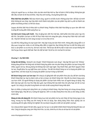 Khác biệt để bứt phá
www.nhuongquyenvietnam.com
công sức người tạo ra, nó được chôn sâu bên dưới lớp mặt nạ. Bạn sẽ luôn ở thế bị động, không bao giờ
dẫn đầu và luôn sẽ đi theo kẻ khác. Hãy chịu ảnh hưởng, nhưng đừng đánh cắp.
Khác biệt hóa sản phẩm. Nếu bạn thành công, người ta sẽ bắt chước những gì bạn làm. Để bảo vệ mình
khỏi những kẻ sao chép, bạn hãy biến mình thành một phần của sản phẩm hay dịch vụ để nó thành sản
phẩm mà không ai khác có thể làm được.
Zappos đã khác biệt hóa ở khâu dịch vụ khách hàng. Polyface khác biệt hóa bằng sự quan tâm đến môi
trường để hướng đến chất lượng thực sự.
Lùi một bước trong cạnh tranh. Hãy cố gắng kém đối thủ một bậc, dành phần khó khăn phức tạp cho
đối thủ. Sản phẩm của bạn có thể chỉ thực hiện một tính năng đơn giản, nhưng thực hiện một cách xuất
sắc. Hãy làm nổi bật các tính năng mà bạn có và tự hào về nó.
Các đối thủ chẳng đáng cho bạn quan tâm. Hãy tập trung vào bản thân mình, những điều đang diễn ra ở
đây quan trọng hơn nhiều so với những điều diễn ra ngoài kia. Bạn không thể loại trừ đối thủ bằng cách
đưa ra sản phẩm na ná như họ, tốt hơn một chút. Thế là bạn đã để họ đặt ra luật chơi và bạn không thể
nào hạ gục được người đặt luật. Bạn cần đặt lại luật: Họ là họ còn của bạn là của bạn.
Chương 7 – Sự tiến triển
Cứng rắn nói không. Đừng tin vào chuyện “khách hàng luôn luôn đúng”. Hãy tập thói quen nói “không”.
Không đáng để làm hài lòng một số khách hàng hay phàn nàn mà phá hỏng sản phẩm của bạn trong mắt
nhiều người còn lại. Nhưng đừng nói không một cách ngớ ngẩn. Hãy thành thật, giải thích nguyên nhân
tại sao, thuyết phục họ suy nghĩ theo cách của bạn. Thà để cho khách hàng vui vẻ sử dụng sản phẩm của
người khác, còn hơn buộc họ sử dụng sản phẩm của bạn trong sự bất bình.
Để khách hàng vươn cao hơn bạn. Khi công ty cố gắng biến đổi sản phẩm theo yêu cầu để làm vừa lòng
khách hàng hiện tại, bạn tự đánh mất cơ hội có được các khách hàng mới. Hãy để cho khách hàng vươn
cao hơn mình. Số người không sử dụng sản phẩm của bạn luôn nhiều hơn số người đang sử dụng. Hãy
đảm bảo bạn giữ cho mọi thứ thật đơn giản, bạn không thể nào biến hóa cho phù hợp với tất cả mọi
người. Các công ty cần phải trung thành với một số đối tượng khách hàng nhất định.
Bạn có nhiều ý tưởng mới cộng thêm các ý tưởng từ khách hàng. Hãy hào hứng với chúng nhưng đừng
hành động ngay. Hãy để các ý tưởng đó nguội lại, viết ra và xếp chúng theo mức độ ưu tiên bằng cái đầu
minh mẫn.
Mang về nhà vẫn dùng tốt. Khi khách hàng mua một sản phẩm mà họ cảm thấy rất hào hứng ngay ở cửa
hàng, nhưng họ hụt hẫng sau khi mang về nhà sử dụng. Bạn đừng dùng chiêu thức quảng cáo và
marketing để che giấu những trải nghiệm tồi mà khách hàng đã có đối với sản phẩm của bạn.
Các công ty khôn ngoan thì làm điều ngược lại: họ tạo ra sản phẩm khiến khách hàng hài lòng khi đem về
nhà. Càng sử dụng họ càng cảm thấy thích thú. Lúc đó, chính họ sẽ chia sẻ với bạn bè về sản phẩm.
 