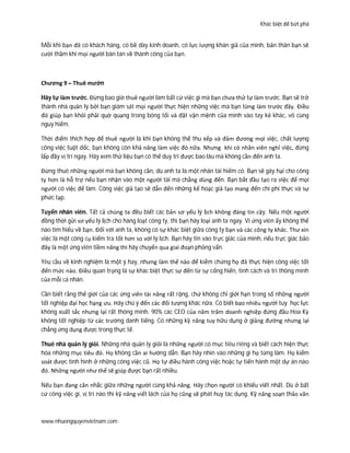 Khác biệt để bứt phá
www.nhuongquyenvietnam.com
Mỗi khi bạn đã có khách hàng, có bề dày kinh doanh, có lực lượng khán giả của mình, bản thân bạn sẽ
cười thầm khi mọi người bàn tán về thành công của bạn.
Chương 9 – Thuê mướn
Hãy tự làm trước. Đừng bao giờ thuê người làm bất cứ việc gì mà bạn chưa thử tự làm trước. Bạn sẽ trở
thành nhà quản lý bởi bạn giám sát mọi người thực hiện những việc mà bạn từng làm trước đây. Điều
đó giúp bạn khỏi phải quờ quạng trong bóng tối và đặt vận mệnh của mình vào tay kẻ khác, vô cùng
nguy hiểm.
Thời điểm thích hợp để thuê người là khi bạn không thể thu xếp và đảm đương mọi việc, chất lượng
công việc tuột dốc, bạn không còn khả năng làm việc đó nữa. Nhưng khi có nhân viên nghỉ việc, đừng
lấp đầy vị trí ngay. Hãy xem thử liệu bạn có thể duy trì được bao lâu mà không cần đến anh ta.
Đừng thuê những người mà bạn không cần, dù anh ta là một nhân tài hiếm có. Bạn sẽ gây hại cho công
ty hơn là hỗ trợ nếu bạn nhận vào một người tài mà chẳng dùng đến. Bạn bắt đầu tạo ra việc để mọi
người có việc để làm. Công việc giả tạo sẽ dẫn đến những kế hoạc giả tạo mang đến chi phí thực và sự
phức tạp.
Tuyển nhân viên. Tất cả chúng ta đều biết các bản sơ yếu lý lịch không đáng tin cậy. Nếu một người
đồng thời gửi sơ yếu lý lịch cho hàng loạt công ty, thì bạn hãy loại anh ta ngay. Vì ứng viên ấy không thể
nào tìm hiểu về bạn. Đối với anh ta, không có sự khác biệt giữa công ty bạn và các công ty khác. Thư xin
việc là một công cụ kiểm tra tốt hơn so với lý lịch. Bạn hãy tin vào trực giác của mình, nếu trực giác bảo
đây là một ứng viên tiềm năng thì hãy chuyển qua giai đoạn phỏng vấn.
Yêu cầu về kinh nghiệm là một ý hay, nhưng làm thế nào để kiểm chứng họ đã thực hiện công việc tốt
đến mức nào. Điều quan trọng lá sự khác biệt thực sự đến từ sự cống hiến, tính cách và trí thông mình
của mỗi cá nhân.
Cần biết rằng thế giới của các ứng viên tài năng rất rộng, chứ không chỉ giới hạn trong số những người
tốt nghiệp đại học hạng ưu. Hãy chú ý đến các đối tượng khác nữa. Có biết bao nhiêu người tuy học lực
không xuất sắc nhưng lại rất thông minh. 90% các CEO của năm trăm doanh nghiệp đứng đầu Hoa Kỳ
không tốt nghiệp từ các trường danh tiếng. Có những kỹ năng tuy hữu dụng ở giảng đường nhưng lại
chẳng ứng dụng được trong thực tế.
Thuê nhà quản lý giỏi. Những nhà quản lý giỏi là những người có mục tiêu riêng và biết cách hiện thực
hóa những mục tiêu đó. Họ không cần ai hướng dẫn. Bạn hãy nhìn vào những gì họ từng làm. Họ kiểm
soát được tình hình ở những công việc cũ. Họ tự điều hành công việc hoặc tự tiến hành một dự án nào
đó. Những người như thế sẽ giúp được bạn rất nhiều.
Nếu bạn đang cân nhắc giữa những người cùng khả năng. Hãy chọn người có khiếu viết nhất. Dù ở bất
cứ công việc gì, vị trí nào thì kỹ năng viết lách của họ cũng sẽ phát huy tác dụng. Kỹ năng soạn thảo văn
 