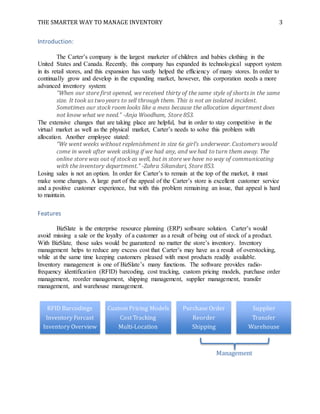 THE SMARTER WAY TO MANAGE INVENTORY 3
Introduction:
The Carter’s company is the largest marketer of children and babies clothing in the
United States and Canada. Recently, this company has expanded its technological support system
in its retail stores, and this expansion has vastly helped the efficiency of many stores. In order to
continually grow and develop in the expanding market, however, this corporation needs a more
advanced inventory system:
“When our store first opened, we received thirty of the same style of shorts in the same
size. It took us two years to sell through them. This is not an isolated incident.
Sometimes our stock room looks like a mess because the allocation department does
not know what we need.” -Anja Woodham, Store 853.
The extensive changes that are taking place are helpful, but in order to stay competitive in the
virtual market as well as the physical market, Carter’s needs to solve this problem with
allocation. Another employee stated:
“We went weeks without replenishment in size 6x girl’s underwear. Customers would
come in week after week asking if we had any, and we had to turn them away. The
online store was out of stock as well, but in store we have no way of communicating
with the inventory department.” -Zahra Sikandari, Store 853.
Losing sales is not an option. In order for Carter’s to remain at the top of the market, it must
make some changes. A large part of the appeal of the Carter’s store is excellent customer service
and a positive customer experience, but with this problem remaining an issue, that appeal is hard
to maintain.
Features
BizSlate is the enterprise resource planning (ERP) software solution. Carter’s would
avoid missing a sale or the loyalty of a customer as a result of being out of stock of a product.
With BizSlate, those sales would be guaranteed no matter the store’s inventory. Inventory
management helps to reduce any excess cost that Carter’s may have as a result of overstocking,
while at the same time keeping customers pleased with most products readily available.
Inventory management is one of BizSlate’s many functions. The software provides radio-
frequency identification (RFID) barcoding, cost tracking, custom pricing models, purchase order
management, reorder management, shipping management, supplier management, transfer
management, and warehouse management.
RFID Barcodings
Inventory Forcast
Inventory Overview
Custom Pricing Models
Cost Tracking
Multi-Location
Purchase Order
Reorder
Shipping
Supplier
Transfer
Warehouse
Management
 