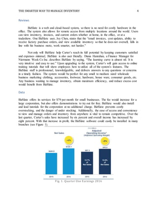 THE SMARTER WAY TO MANAGE INVENTORY 4
Reviews
BizSlate is a web and cloud-based system, so there is no need for costly hardware in the
office. The system also allows for remote access from multiple locations around the world. Users
can view inventory, invoices, and current orders whether at home, in the office, or at a
tradeshow. One BizSlate user, Joy Chen, states that the “email invoices, cost updates, ability to
receive factory purchase orders, and view available inventory so that he does not oversell, falls in
line with his business moto, work smarter, not harder.”
Not only will BizSlate help Carter’s reach its full potential by keeping customers satisfied
and expenses minimal, BizSlate is also user friendly. Diana Hanrahan, a Finance Manager for
Niermann Week Co Inc. describes BizSlate by saying, “The learning curve is almost nil. It is
very intuitive and easy to use.” Upon upgrading to the system, Carter’s will gain access to online
training tutorials that will show employees how to utilize all of the system’s features. The
BizSlate staff is professional, knowledgeable, and delivers answers to any questions or concerns
in a timely fashion. The system would be perfect for any small to medium sized wholesale
business marketing clothing, accessories, footwear, hardware, house ware, consumer goods, etc.
Any business wanting to manage inventory, obtain maximum efficiency, and reduce excess cost
would benefit from BizSlate.
Data
BizSlate offers its services for $79 per month for small businesses. The fee would increase for a
large corporation, but also offers demonstrations to try out for free. BizSlate would also install
and lead tutorials for the corporation at no additional charge. BizSlate prevents costly
overstocking, and the danger of under stocking. Additionally, the ease of access and convenience
to view and manage orders and inventory from anywhere is vital to remain competitive. Over the
last quarter, Carter’s sales have increased by six percent and overall income has increased by
eight percent. With that increase in profit, the BizSlate software could easily be installed in many
branches (see Figure 1).
Fig. 1. Quarter One Earnings 2016
 