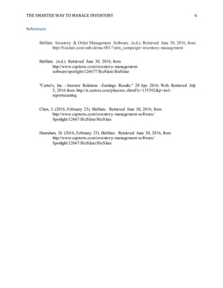 THE SMARTER WAY TO MANAGE INVENTORY 6
References
BizSlate Inventory & Order Management Software. (n.d.). Retrieved June 30, 2016, from
http://bizslate.com/unb-demo-001/?utm_campaign=inventory-management
BizSlate. (n.d.). Retrieved June 30, 2016, from
http://www.capterra.com/inventory-management-
software/spotlight/126677/BizSlate/BizSlate
"Carter's, Inc. - Investor Relations -Earnings Results." 28 Apr. 2016. Web. Retrieved July
5, 2016 from http://ir.carters.com/phoenix.zhtml?c=135392&p=irol-
reportsearning
Chen, J. (2016, February 23). BizSlate. Retrieved June 30, 2016, from
http://www.capterra.com/inventory-management-software/
Spotlight/12667/BizSlate/BizSlate
Hanrahan, D. (2016, February 25). BizSlate. Retrieved June 30, 2016, from
http://www.capterra.com/inventory-management-software/
Spotlight/12667/BizSlate/BizSlate
 