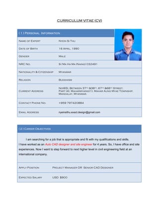 CURRICULUM VITAE (CV)
( 1 ) Personal Information
Name of Expert Nyein Si Thu
Date of Birth 16 April, 1990
Gender Male
NRC No. 9/Ma Ha Ma (Naing) 032491
Nationality & Citizenship Myanmar
Religion Buddhism
Current Address
No(65), Between 37th &38th, 67th &68th Street,
Part (4), Maharmyaing(1), Mahar Aung Myae Township,
Mandalay, Myanmar.
Contact Phone No. +959 797420884
Email Address nyeinsithu.exact.design@gmail.com
( 2 ) Career Objectives
I am searching for a job that is appropriate and fit with my qualifications and skills.
I have worked as an Auto CAD designer and site engineer for 4 years. So, I have office and site
experiences. Now I want to step forward to next higher level in civil engineering field at an
international company.
Apply Position Project Manager OR Senior CAD Designer
Expected Salary USD $900
 