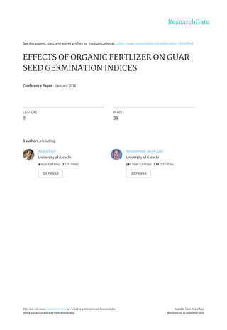 See	discussions,	stats,	and	author	profiles	for	this	publication	at:	https://www.researchgate.net/publication/292993942
EFFECTS	OF	ORGANIC	FERTLIZER	ON	GUAR
SEED	GERMINATION	INDICES
Conference	Paper	·	January	2016
CITATIONS
0
READS
39
3	authors,	including:
Abdul	Rauf
University	of	Karachi
4	PUBLICATIONS			2	CITATIONS			
SEE	PROFILE
Muhammad	Javed	Zaki
University	of	Karachi
147	PUBLICATIONS			538	CITATIONS			
SEE	PROFILE
All	in-text	references	underlined	in	blue	are	linked	to	publications	on	ResearchGate,
letting	you	access	and	read	them	immediately.
Available	from:	Abdul	Rauf
Retrieved	on:	23	September	2016
 