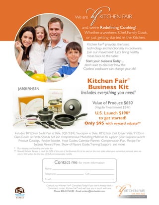 Contact me for more information
Name:
Telephone: Cell:
Email:
Kitchen Fair®
provides the latest
technology and functionality in cookware.
Join our movement! Let’s bring healthy
meals back to the table!
Start your business Today!...
don’t wait to discover how the
‘Coolest’ cookware can change your life!
and we’re Redefining Cooking!
Whether a weekend Chef,Family Cook,
or just getting started in the Kitchen.
Kitchen Fair®
Business Kit
Includes everything you need!
Value of Product: $650
(Regular Investement $249)
U.S. Launch $190*
to get started!
Only $95 with reward rebate**
Includes: 10”/25cm Sauté Pan in Slate, 3QT/2.84L. Saucepan in Slate, 10”/25cm Cast Cover Slate, 9”/23cm
Glass Cover, Le Petite Spatula Set and comprehensive Marketing Materials to support your business launch!
Product Catalogs, Recipe Booklet, Host Guides, Calendar Planner, Compensation Plan, Recipe For
Success Reward Flyer, Show of Flavors Guide,Training Support, and more!
*	 Plus shipping and handling and sales tax
**	 Reward Rebate! Receive a credit for 50% of the cost of the Business Kit, to be used on the next order, when your cumulative personal sales are
only $1500 within the first two (2) full commissionable months
www.kitchenfair.com
Contact your Kitchen Fair®
ConsultantToday! If you don’t already have a
Consultant, contact Kitchen Fair®
and we’ll put you in touch with one.
Phone: 800-337-8182 • Email: orders@kitchenfair.com
JA80KF045EN
 