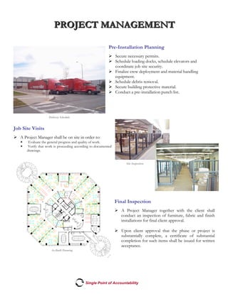 PPPRRROOOJJJEEECCCTTT MMMAAANNNAAAGGGEEEMMMEEENNNTTT
Single Point of Accountability
Site Inspection
Delivery Schedule
Pre-Installation Planning
! Secure necessary permits.
! Schedule loading docks, schedule elevators and
coordinate job site security.
! Finalize crew deployment and material handling
equipment.
! Schedule debris removal.
! Secure building protective material.
! Conduct a pre-installation punch list.
Job Site Visits
! A Project Manager shall be on site in order to:
" Evaluate the general progress and quality of work.
" Verify that work is proceeding according to documented
drawings.
Final Inspection
! A Project Manager together with the client shall
conduct an inspection of furniture, fabric and finish
installations for final client approval.
! Upon client approval that the phase or project is
substantially complete, a certificate of substantial
completion for such items shall be issued for written
acceptance.
As-Built Drawing
 