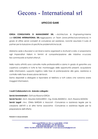 Redactat in 2 (doua) exemplare
____________________________________________________________________________________________________________________________________
Sediu social PECICA, str. 333, nr. 3, judet ARAD - 317235
ORCB: J02/1842/2007 * CIF: RO 22551671
RO62 INGB 0000 9999 0225 7179 - ING BANK
telefon / fax 004.031.4012154 * 0736.392 367 * e-mail radu.kocsovszky@gmail.com
Gecons - International srl
UFFICCIO GARE
IORGA CONSULTANTA SI MANAGEMENT SRL - Architecture & Engineering insieme
con GECONS INTERNATIONAL SRL raggruppano un Team (www.arhitectura-romania.ro) in
grado di offrire servizi completi di consulenza ed assistenza, nonché assumere il ruolo di
partner per la risoluzione di specifiche problematiche locali.
Abbiamo sede a Bucarest e ad Arad e siamo organizzati e strutturati a rete; ci proponiamo
agli imprenditori italiani in termini di compartecipazione alle iniziative e success
fee commisurate ai risultati ottenuti.
Nella nostra attività sono coinvolte molte professionalità e siamo in grado di garantire una
copertura completa in tutte le fasi: monitoraggio delle opportunità presenti, acquisizione
delle informazioni, supporto logistico nella fase di partecipazione alla gara, assistenza e
controllo nella fase di esecuzione dei lavori.
Siamo disponibili a dialogare e rispondere al telefono a tutti coloro che vorranno avere
maggiori informazioni.
I nostri Collaboratori e le Aziende collegate :
Servizi Amministrativi : Dott.ssa Roxana IORGA
Servizi Tecnici : Arch. Maurizio GAGLIARDI I - Ing. Ovidiu BADESCU - Arch. Roxana MOSOIU
Servizi Legali : Avv. Ofelia BARSAN si Associati - Consulenza e assistenza legale per la
creazione dell’ATI o di altre forme associative - Consulenza e assistenza legale per la
preparazione dell’offerta
 