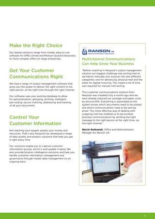 11
Make the Right Choice
Our digital solutions range from simple, easy-to-use
software for SMEs (Small and Medium-Sized Enterprises)
to more complex offers for large enterprises.
Get Your Customer
Communications Right
We have a range of output management software that
gives you the power to deliver the right content to the
right person, at the right time through the right channel.
Our software uses your existing database to allow
for personalization, grouping, printing, intelligent
bar‑coding, secure inserting, addressing and tracking
of all your documents.
Control Your
Customer Information
Not reaching your targets wastes your money and
resources. That’s why Neopost has developed a range
of data quality and analytic solutions that help you get
it right every time.
Our solutions enable you to capture customer
information quickly, enrich it and update it easily. We
also provide location intelligence solutions and help you
handle customer information management and
governance through master data management on an
ongoing basis.
Multichannel Communications
Can Help Grow Your Business
“Before investing in Neopost’s output management
solution our biggest challenge was sorting mail as
we had to manually sort invoices into two different
categories: one for delivery by physical mail and the
other for digital invoicing. This meant a lot of time
was required for manual mail sorting.
This customer communications solution from
Neopost was installed only a month ago and we
have already reduced our postage and paper costs
by around 20%. Everything is automated so the
system knows which documents need to be posted
and which communications need to be sent by
email. This more effective way of dealing with
outgoing mail has enabled us to personalize
business communications by sending the right
message to the right person at the right time, via
the right channel.”
Marcin Rutkowski, Office and Administration
Manager for Ranson UK
 